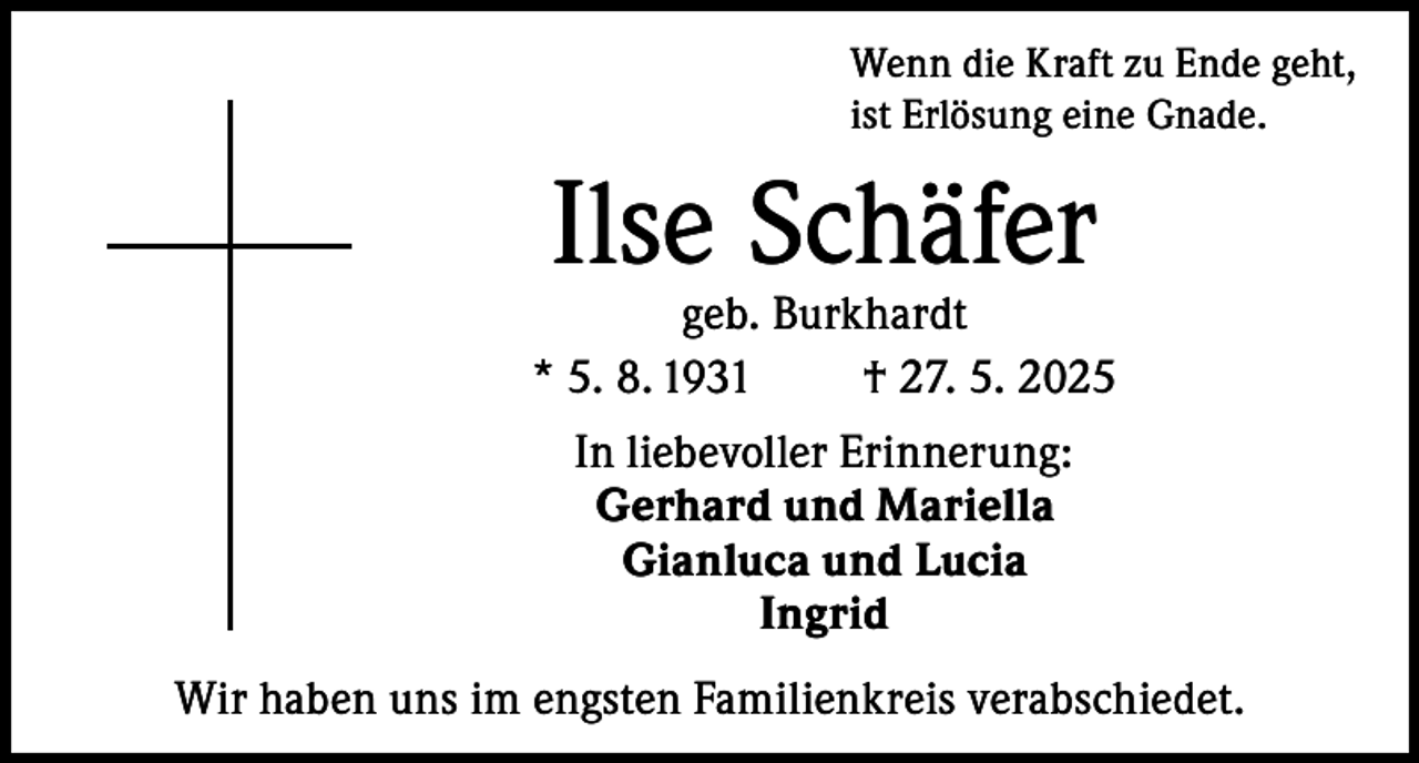 <p>Wenn die Kraft zu Ende geht,<br />ist Erlösung eine Gnade.</p><p>Ilse Schäfer</p><p>geb. Burkhardt<br />* 5. 8. 1931<br />† 27. 5. 2025<br />In liebevoller Erinnerung:<br />Gerhard und Mariella<br />Gianluca und Lucia<br />Ingrid<br />Wir haben uns im engsten Familienkreis verabschiedet.</p>