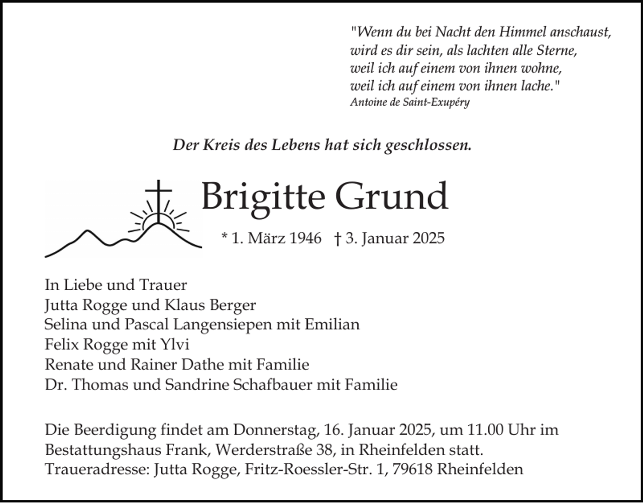 <p>"Wenn du bei Nacht den Himmel anschaust,<br />wird es dir sein, als lachten alle Sterne,<br />weil ich auf einem von ihnen wohne,<br />weil ich auf einem von ihnen lache."<br />Antoine de Saint-Exupéry</p><p>Der Kreis des Lebens hat sich geschlossen.</p><p>Brigitte Grund<br />* 1. März 1946 † 3. Januar 2025<br />In Liebe und Trauer<br />Jutta Rogge und Klaus Berger<br />Selina und Pascal Langensiepen mit Emilian<br />Felix Rogge mit Ylvi<br />Renate und Rainer Dathe mit Familie<br />Dr. Thomas und Sandrine Schafbauer mit Familie<br />Die Beerdigung findet am Donnerstag, 16. Januar 2025, um 11.00 Uhr im<br />Bestattungshaus Frank, Werderstraße 38, in Rheinfelden statt.<br />Traueradresse: Jutta Rogge, Fritz-Roessler-Str. 1, 79618 Rheinfelden</p>
