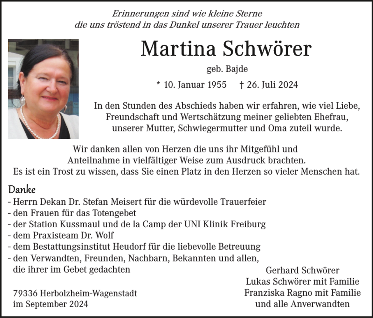 <p>Erinnerungen sind wie kleine Sterne<br />die uns tröstend in das Dunkel unserer Trauer leuchten</p><p>geb. Bajde<br />* 10. Januar 1955</p><p>† 26. Juli 2024</p><p>In den Stunden des Abschieds haben wir erfahren, wie viel Liebe,<br />Freundschaft und Wertschätzung meiner geliebten Ehefrau,<br />unserer Mutter, Schwiegermutter und Oma zuteil wurde.<br />Wir danken allen von Herzen die uns ihr Mitgefühl und<br />Anteilnahme in vielfältiger Weise zum Ausdruck brachten.<br />Es ist ein Trost zu wissen, dass Sie einen Platz in den Herzen so vieler Menschen hat.<br />- Herrn Dekan Dr. Stefan Meisert für die würdevolle Trauerfeier<br />- den Frauen für das Totengebet<br />- der Station Kussmaul und de la Camp der UNI Klinik Freiburg<br />- dem Praxisteam Dr. Wolf<br />- dem Bestattungsinstitut Heudorf für die liebevolle Betreuung<br />- den Verwandten, Freunden, Nachbarn, Bekannten und allen,<br />die ihrer im Gebet gedachten<br />Gerhard Schwörer<br />Lukas Schwörer mit Familie<br />Franziska Ragno mit Familie<br />79336 Herbolzheim-Wagenstadt<br />und alle Anverwandten<br />im September 2024</p>