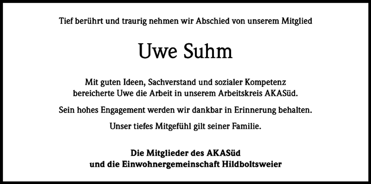 <p>Tief berührt und traurig nehmen wir Abschied von unserem Mitglied</p><p>Uwe Suhm<br />Mit guten Ideen, Sachverstand und sozialer Kompetenz<br />bereicherte Uwe die Arbeit in unserem Arbeitskreis AKASüd.<br />Sein hohes Engagement werden wir dankbar in Erinnerung behalten.<br />Unser tiefes Mitgefühl gilt seiner Familie.<br />Die Mitglieder des AKASüd<br />und die Einwohnergemeinschaft Hildboltsweier</p>