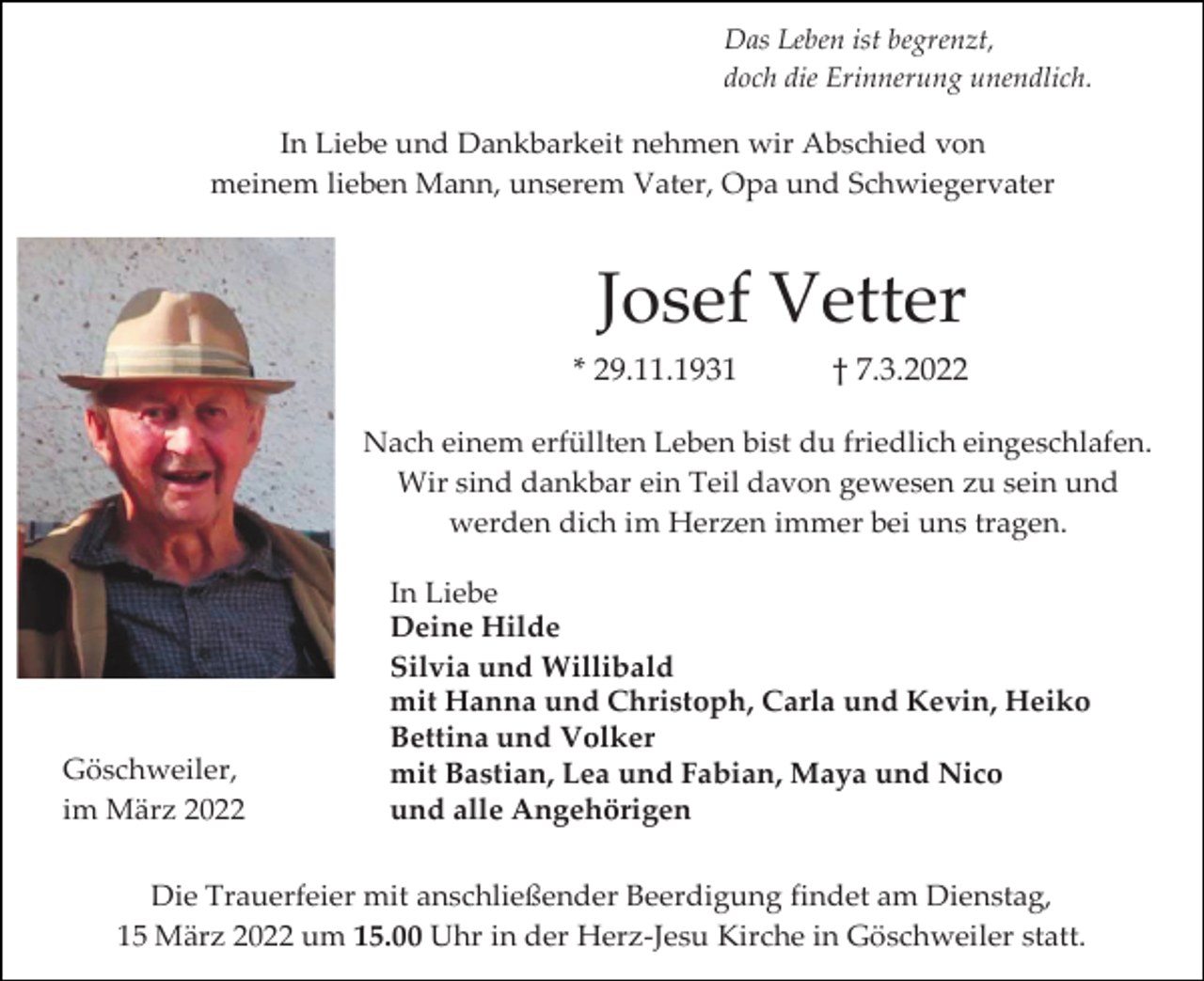 <p>Das Leben ist begrenzt,<br />doch die Erinnerung unendlich.</p><p>In Liebe und Dankbarkeit nehmen wir Abschied von<br />meinem lieben Mann, unserem Vater, Opa und Schwiegervater</p><p>Josef Vetter<br />* 29.11.1931</p><p>† 7.3.2022</p><p>Nach einem erfüllten Leben bist du friedlich eingeschlafen.<br />Wir sind dankbar ein Teil davon gewesen zu sein und<br />werden dich im Herzen immer bei uns tragen.</p><p>Göschweiler,<br />im März 2022</p><p>In Liebe<br />Deine Hilde<br />Silvia und Willibald<br />mit Hanna und Christoph, Carla und Kevin, Heiko<br />Bettina und Volker<br />mit Bastian, Lea und Fabian, Maya und Nico<br />und alle Angehörigen</p><p>Die Trauerfeier mit anschließender Beerdigung findet am Dienstag,<br />15 März 2022 um 15.00 Uhr in der Herz-Jesu Kirche in Göschweiler statt.</p>