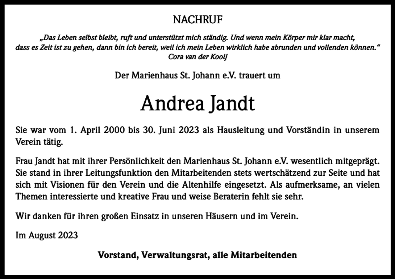 <p>NACHRUF<br />„Das Leben selbst bleibt, ruft und unterstützt mich ständig. Und wenn mein Körper mir klar macht,<br />dass es Zeit ist zu gehen, dann bin ich bereit, weil ich mein Leben wirklich habe abrunden und vollenden können.“<br />Cora van der Kooij</p><p>Der Marienhaus St. Johann e.V. trauert um</p><p>Andrea Jandt<br />Sie war vom 1. April 2000 bis 30. Juni 2023 als Hausleitung und Vorständin in unserem<br />Verein tätig.<br />Frau Jandt hat mit ihrer Persönlichkeit den Marienhaus St. Johann e.V. wesentlich mitgeprägt.<br />Sie stand in ihrer Leitungsfunktion den Mitarbeitenden stets wertschätzend zur Seite und hat<br />sich mit Visionen für den Verein und die Altenhilfe eingesetzt. Als aufmerksame, an vielen<br />Themen interessierte und kreative Frau und weise Beraterin fehlt sie sehr.<br />Wir danken für ihren großen Einsatz in unseren Häusern und im Verein.<br />Im August 2023<br />Vorstand, Verwaltungsrat, alle Mitarbeitenden</p>