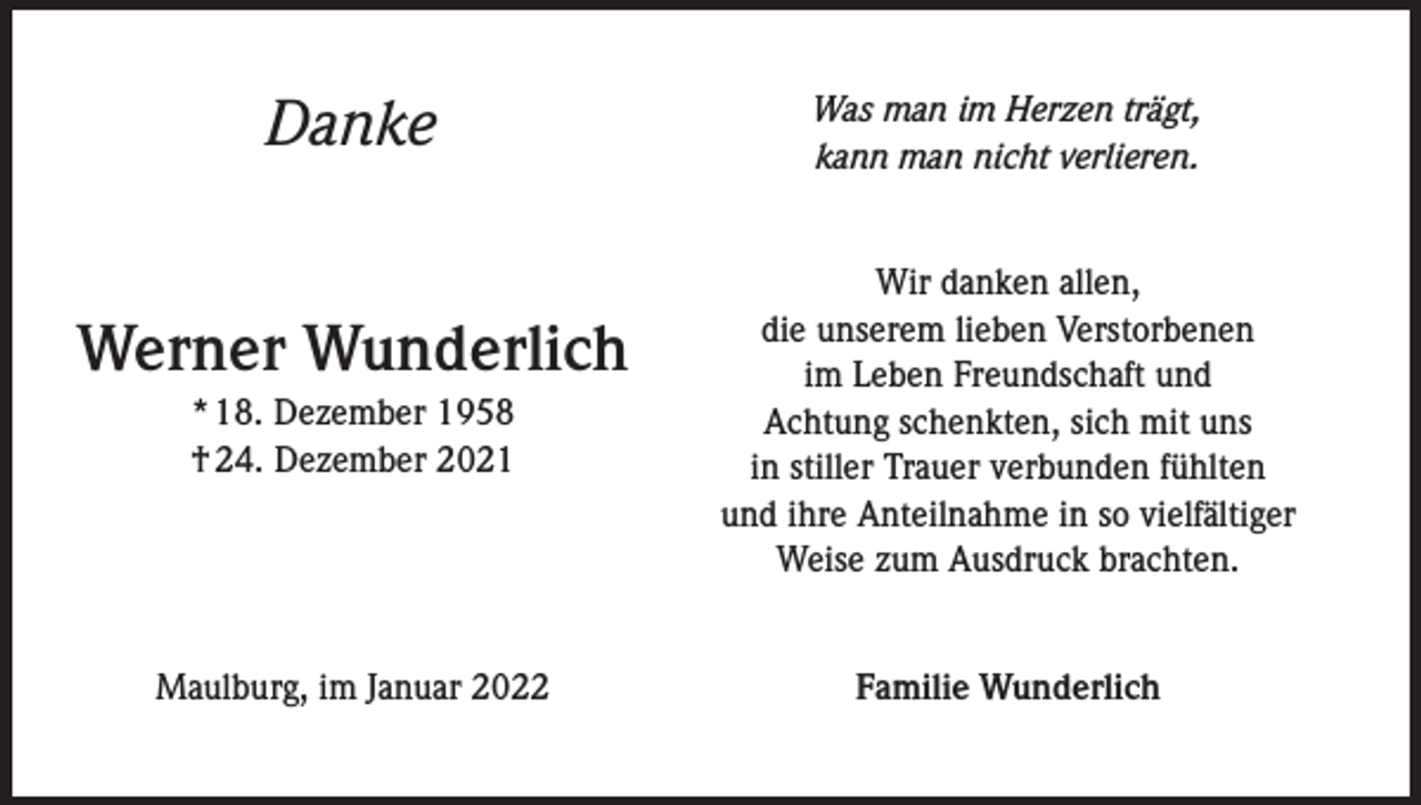 <p>Danke</p><p>Was man im Herzen trägt,<br />kann man nicht verlieren.</p><p>* 18. Dezember 1958<br />† 24. Dezember 2021</p><p>Wir danken allen,<br />die unserem lieben Verstorbenen<br />im Leben Freundschaft und<br />Achtung schenkten, sich mit uns<br />in stiller Trauer verbunden fühlten<br />und ihre Anteilnahme in so vielfältiger<br />Weise zum Ausdruck brachten.</p><p>Maulburg, im Januar 2022</p><p>Familie Wunderlich</p><p>Werner Wunderlich</p>