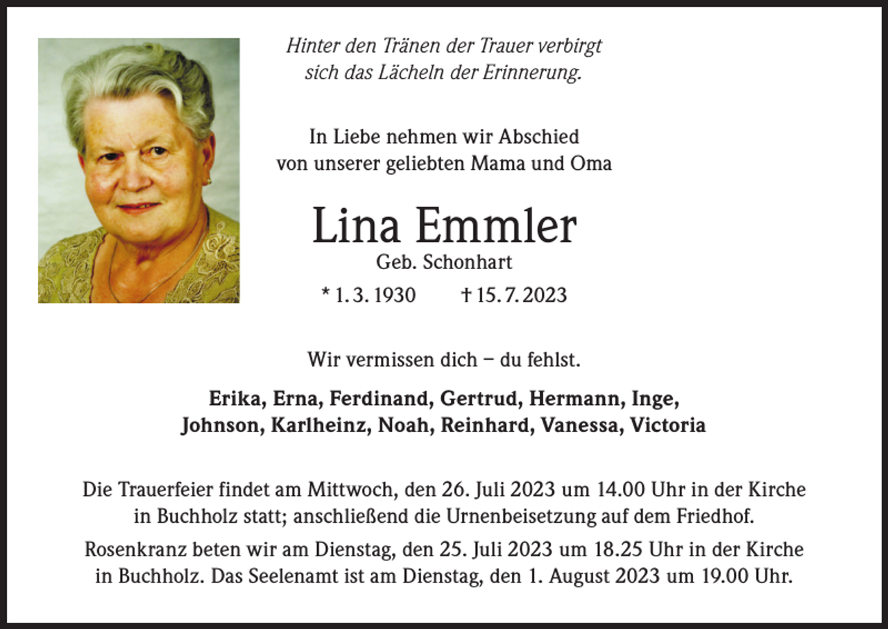 <p>Hinter den Tränen der Trauer verbirgt<br />sich das Lächeln der Erinnerung.<br />In Liebe nehmen wir Abschied<br />von unserer geliebten Mama und Oma</p><p>LinaGeb.Emmler<br />Schonhart<br />* 1. 3. 1930 † 15. 7. 2023<br />Wir vermissen dich – du fehlst.<br />Erika, Erna, Ferdinand, Gertrud, Hermann, Inge,<br />Johnson, Karlheinz, Noah, Reinhard, Vanessa, Victoria<br />Die Trauerfeier findet am Mittwoch, den 26. Juli 2023 um 14.00 Uhr in der Kirche<br />in Buchholz statt; anschließend die Urnenbeisetzung auf dem Friedhof.<br />Rosenkranz beten wir am Dienstag, den 25. Juli 2023 um 18.25 Uhr in der Kirche<br />in Buchholz. Das Seelenamt ist am Dienstag, den 1. August 2023 um 19.00 Uhr.</p>