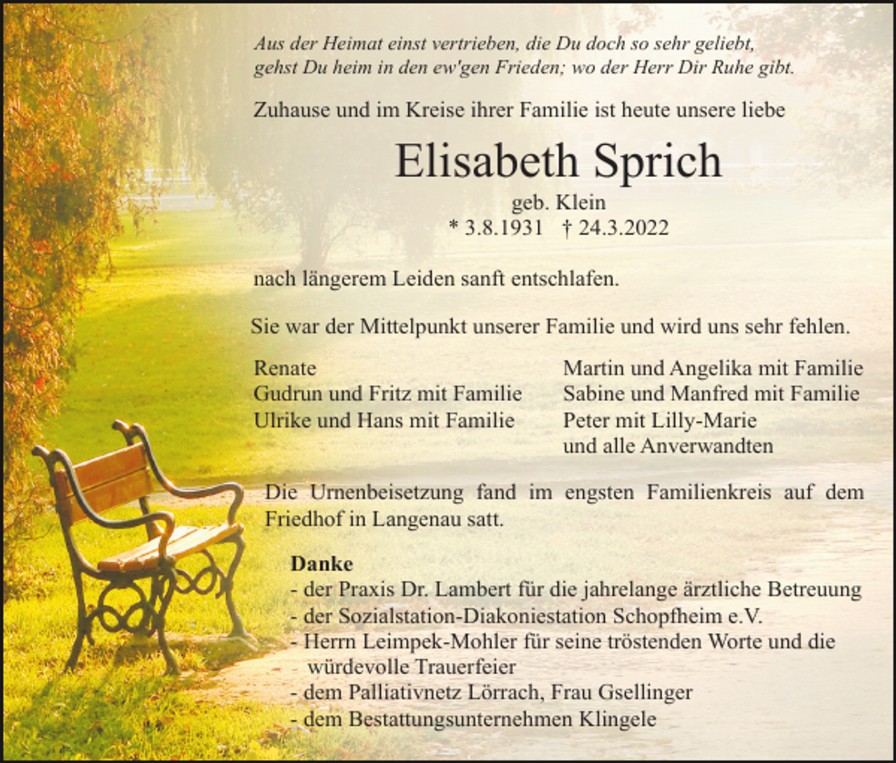 <p>Aus der Heimat einst vertrieben, die Du doch so sehr geliebt,<br />gehst Du heim in den ew'gen Frieden; wo der Herr Dir Ruhe gibt.</p><p>Zuhause und im Kreise ihrer Familie ist heute unsere liebe</p><p>Elisabeth Sprich<br />geb. Klein<br />* 3.8.1931 † 24.3.2022<br />nach längerem Leiden sanft entschlafen.<br />Sie war der Mittelpunkt unserer Familie und wird uns sehr fehlen.<br />Renate<br />Gudrun und Fritz mit Familie<br />Ulrike und Hans mit Familie</p><p>Martin und Angelika mit Familie<br />Sabine und Manfred mit Familie<br />Peter mit Lilly-Marie<br />und alle Anverwandten</p><p>Die Urnenbeisetzung fand im engsten Familienkreis auf dem<br />Friedhof in Langenau satt.<br />Danke<br />- der Praxis Dr. Lambert für die jahrelange ärztliche Betreuung<br />- der Sozialstation-Diakoniestation Schopfheim e.V.<br />- Herrn Leimpek-Mohler für seine tröstenden Worte und die<br />würdevolle Trauerfeier<br />- dem Palliativnetz Lörrach, Frau Gsellinger<br />- dem Bestattungsunternehmen Klingele</p>