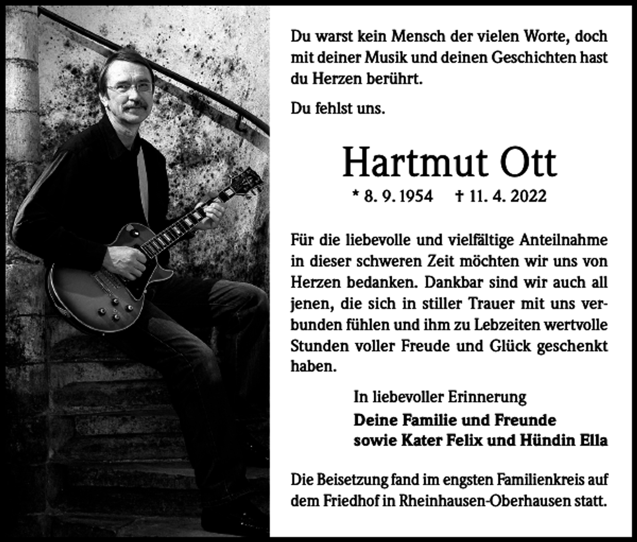 <p>Du warst kein Mensch der vielen Worte, doch<br />mit deiner Musik und deinen Geschichten hast<br />du Herzen berührt.<br />Du fehlst uns.</p><p>Hartmut Ott<br />* 8. 9. 1954</p><p>† 11. 4. 2022</p><p>Für die liebevolle und vielfältige Anteilnahme<br />in dieser schweren Zeit möchten wir uns von<br />Herzen bedanken. Dankbar sind wir auch all<br />jenen, die sich in stiller Trauer mit uns verbunden fühlen und ihm zu Lebzeiten wertvolle<br />Stunden voller Freude und Glück geschenkt<br />haben.<br />In liebevoller Erinnerung<br />Deine Familie und Freunde<br />sowie Kater Felix und Hündin Ella<br />Die Beisetzung fand im engsten Familienkreis auf<br />dem Friedhof in Rheinhausen-Oberhausen statt.</p>
