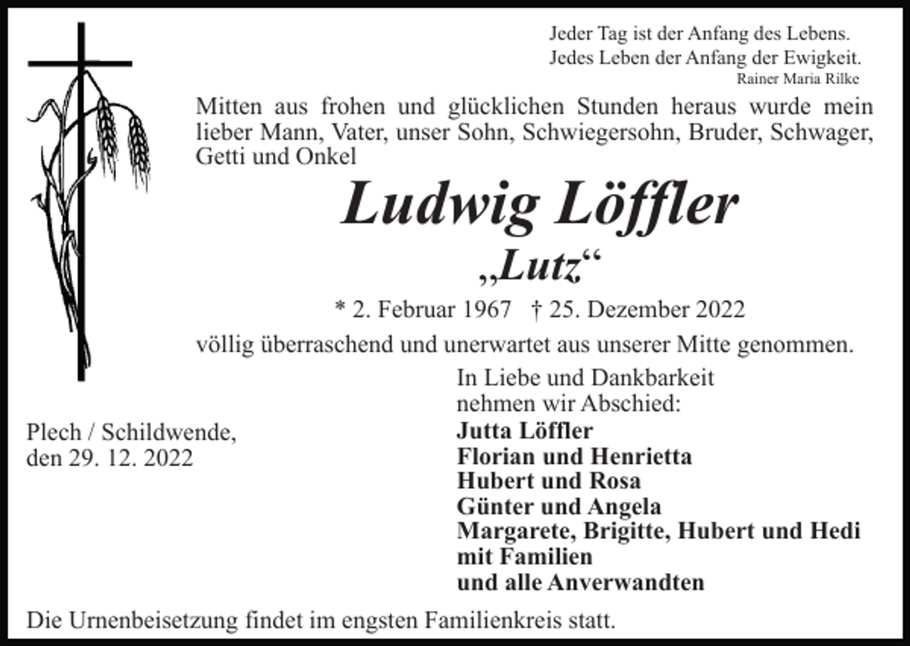 <p>Jeder Tag ist der Anfang des Lebens.<br />Jedes Leben der Anfang der Ewigkeit.<br />Rainer Maria Rilke</p><p>Mitten aus frohen und glücklichen Stunden heraus wurde mein<br />lieber Mann, Vater, unser Sohn, Schwiegersohn, Bruder, Schwager,<br />Getti und Onkel</p><p>Ludwig Löffler<br />„Lutz“</p><p>* 2. Februar 1967 † 25. Dezember 2022<br />völlig überraschend und unerwartet aus unserer Mitte genommen.<br />In Liebe und Dankbarkeit<br />nehmen wir Abschied:<br />Jutta Löffler<br />Plech / Schildwende,<br />Florian und Henrietta<br />den 29. 12. 2022<br />Hubert und Rosa<br />Günter und Angela<br />Margarete, Brigitte, Hubert und Hedi<br />mit Familien<br />und alle Anverwandten<br />Die Urnenbeisetzung findet im engsten Familienkreis statt.</p>
