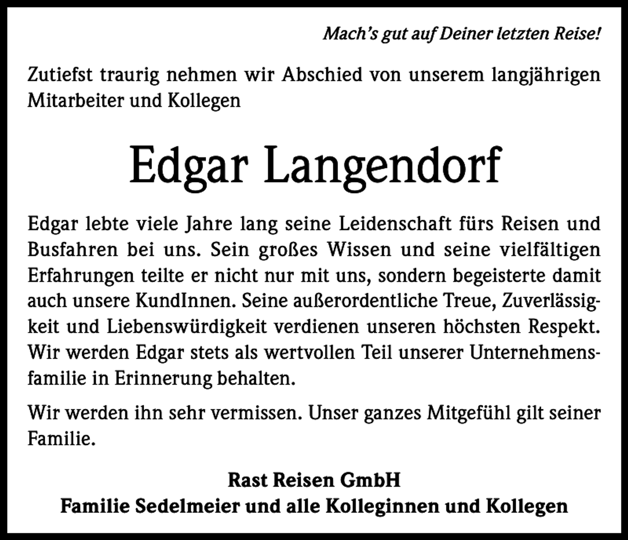 <p>Mach’s gut auf Deiner letzten Reise!</p><p>Zutiefst traurig nehmen wir Abschied von unserem langjährigen<br />Mitarbeiter und Kollegen</p><p>Edgar Langendorf<br />Edgar lebte viele Jahre lang seine Leidenschaft fürs Reisen und<br />Busfahren bei uns. Sein großes Wissen und seine vielfältigen<br />Erfahrungen teilte er nicht nur mit uns, sondern begeisterte damit<br />auch unsere KundInnen. Seine außerordentliche Treue, Zuverlässigkeit und Liebenswürdigkeit verdienen unseren höchsten Respekt.<br />Wir werden Edgar stets als wertvollen Teil unserer Unternehmensfamilie in Erinnerung behalten.<br />Wir werden ihn sehr vermissen. Unser ganzes Mitgefühl gilt seiner<br />Familie.<br />Rast Reisen GmbH<br />Familie Sedelmeier und alle Kolleginnen und Kollegen</p>