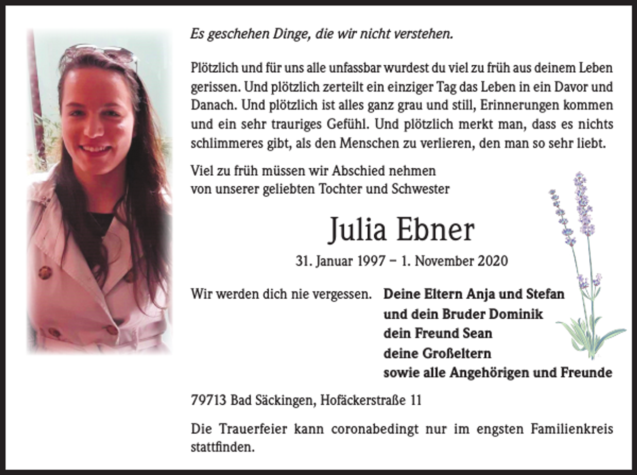 <p>Es geschehen Dinge, die wir nicht verstehen.</p><p>Plötzlich und für uns alle unfassbar wurdest du viel zu früh aus deinem Leben<br />gerissen. Und plötzlich zerteilt ein einziger Tag das Leben in ein Davor und<br />Danach. Und plötzlich ist alles ganz grau und still, Erinnerungen kommen<br />und ein sehr trauriges Gefühl. Und plötzlich merkt man, dass es nichts<br />schlimmeres gibt, als den Menschen zu verlieren, den man so sehr liebt.<br />Viel zu früh müssen wir Abschied nehmen<br />von unserer geliebten Tochter und Schwester</p><p>Julia Ebner<br />31. Januar 1997 – 1. November 2020<br />Wir werden dich nie vergessen. Deine Eltern Anja und Stefan</p><p>und dein Bruder Dominik</p><p>dein Freund Sean</p><p>deine Großeltern</p><p>sowie alle Angehörigen und Freunde<br />79713 Bad Säckingen, Hofäckerstraße 11<br />Die Trauerfeier kann coronabedingt nur im engsten Familienkreis<br />stattfinden.</p>