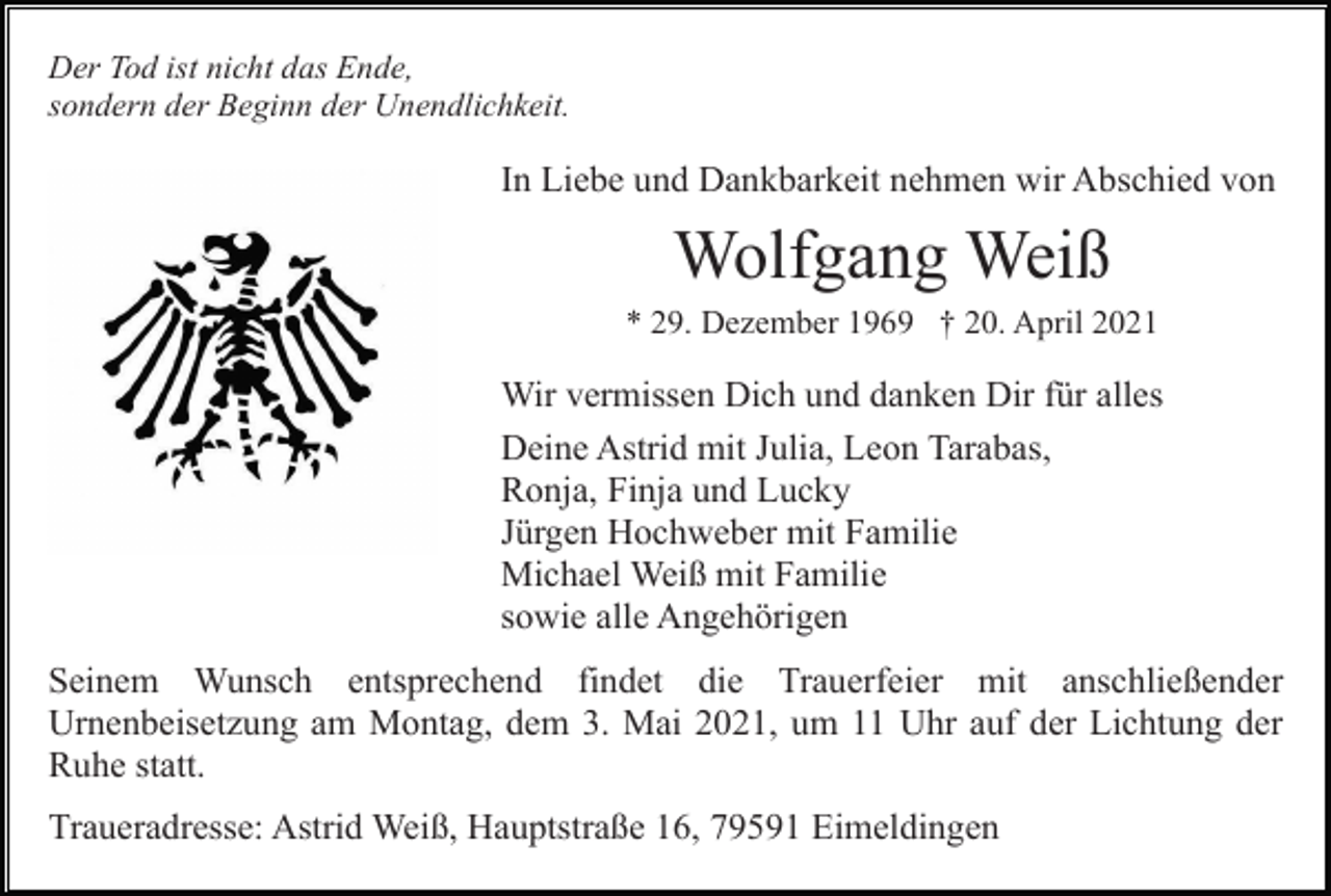 <p>Der Tod ist nicht das Ende,<br />sondern der Beginn der Unendlichkeit.</p><p>In Liebe und Dankbarkeit nehmen wir Abschied von</p><p>Wolfgang Weiß<br />* 29. Dezember 1969 † 20. April 2021</p><p>Wir vermissen Dich und danken Dir für alles<br />Deine Astrid mit Julia, Leon Tarabas,<br />Ronja, Finja und Lucky<br />Jürgen Hochweber mit Familie<br />Michael Weiß mit Familie<br />sowie alle Angehörigen<br />Seinem Wunsch entsprechend findet die Trauerfeier mit anschließender<br />Urnenbeisetzung am Montag, dem 3. Mai 2021, um 11 Uhr auf der Lichtung der<br />Ruhe statt.<br />Traueradresse: Astrid Weiß, Hauptstraße 16, 79591 Eimeldingen</p>