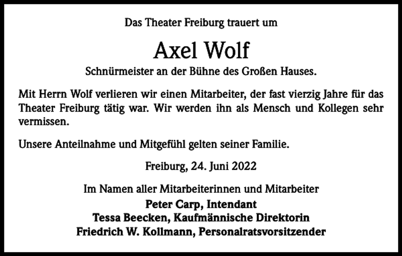 <p>Das Theater Freiburg trauert um</p><p>Axel Wolf</p><p>Schnürmeister an der Bühne des Großen Hauses.<br />Mit Herrn Wolf verlieren wir einen Mitarbeiter, der fast vierzig Jahre für das<br />Theater Freiburg tätig war. Wir werden ihn als Mensch und Kollegen sehr<br />­vermissen.<br />Unsere Anteilnahme und Mitgefühl gelten seiner Familie.<br />Freiburg, 24. Juni 2022<br />Im Namen aller Mitarbeiterinnen und Mitarbeiter<br />Peter Carp, Intendant<br />Tessa Beecken, Kaufmännische Direktorin<br />Friedrich W. Kollmann, Personalratsvorsitzender</p>