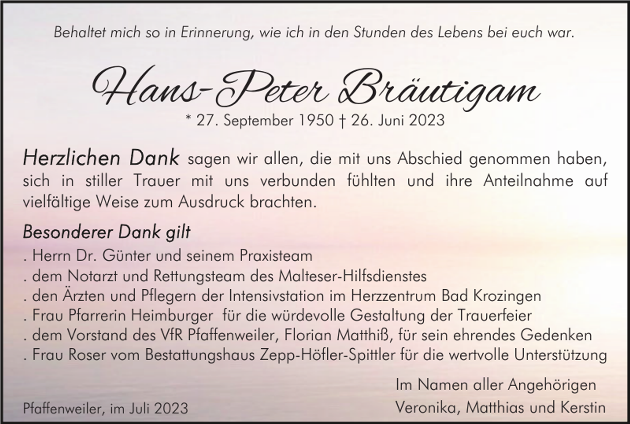 <p>Behaltet mich so in Erinnerung, wie ich in den Stunden des Lebens bei euch war.</p><p>Hans-Peter Bräutigam<br />* 27. September 1950 † 26. Juni 2023</p><p>sagen wir allen, die mit uns Abschied genommen haben,<br />sich in stiller Trauer mit uns verbunden fühlten und ihre Anteilnahme auf<br />vielfältige Weise zum Ausdruck brachten.<br />. Herrn Dr. Günter und seinem Praxisteam<br />. dem Notarzt und Rettungsteam des Malteser-Hilfsdienstes<br />. den Ärzten und Pflegern der Intensivstation im Herzzentrum Bad Krozingen<br />. Frau Pfarrerin Heimburger für die würdevolle Gestaltung der Trauerfeier<br />. dem Vorstand des VfR Pfaffenweiler, Florian Matthiß, für sein ehrendes Gedenken<br />. Frau Roser vom Bestattungshaus Zepp-Höfler-Spittler für die wertvolle Unterstützung<br />Pfaffenweiler, im Juli 2023</p><p>Im Namen aller Angehörigen<br />Veronika, Matthias und Kerstin</p>