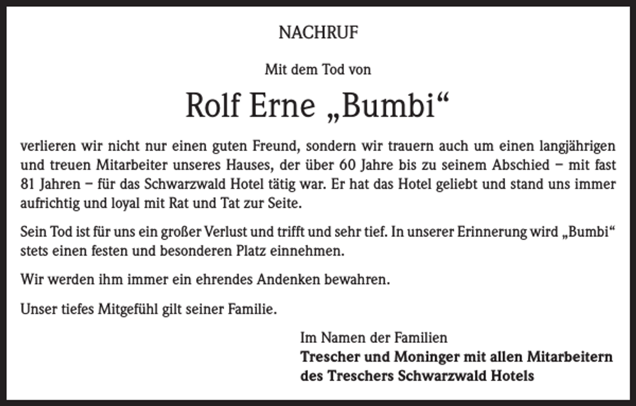 <p>NACHRUF<br />Mit dem Tod von</p><p>Rolf Erne „Bumbi“<br />verlieren wir nicht nur einen guten Freund, sondern wir trauern auch um einen langjährigen<br />und treuen Mitarbeiter unseres Hauses, der über 60 Jahre bis zu seinem Abschied – mit fast<br />81 Jahren – für das Schwarzwald Hotel tätig war. Er hat das Hotel geliebt und stand uns immer<br />aufrichtig und loyal mit Rat und Tat zur Seite.<br />Sein Tod ist für uns ein großer Verlust und trifft und sehr tief. In unserer Erinnerung wird „Bumbi“<br />stets einen festen und besonderen Platz einnehmen.<br />Wir werden ihm immer ein ehrendes Andenken bewahren.<br />Unser tiefes Mitgefühl gilt seiner Familie.<br />Im Namen der Familien<br />Trescher und Moninger mit allen Mitarbeitern<br />des Treschers Schwarzwald Hotels</p>