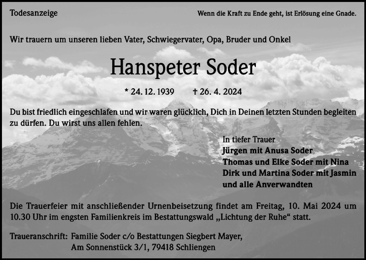 <p>Todesanzeige</p><p>Wenn die Kraft zu Ende geht, ist Erlösung eine Gnade.</p><p>Wir trauern um unseren lieben Vater, Schwiegervater, Opa, Bruder und Onkel</p><p>Hanspeter Soder<br />* 24. 12. 1939 † 26. 4. 2024<br />Du bist friedlich eingeschlafen und wir waren glücklich, Dich in Deinen letzten Stunden begleiten<br />zu dürfen. Du wirst uns allen fehlen.<br />In tiefer Trauer<br />Jürgen mit Anusa Soder<br />Thomas und Elke Soder mit Nina<br />Dirk und Martina Soder mit Jasmin<br />und alle Anverwandten<br />Die Trauerfeier mit anschließender Urnenbeisetzung findet am Freitag, 10. Mai 2024 um<br />10.30 Uhr im engsten Familienkreis im Bestattungswald ,,Lichtung der Ruhe“ statt.<br />Traueranschrift: Familie Soder c/o Bestattungen Siegbert Mayer,</p><p>Am Sonnenstück 3/1, 79418 Schliengen</p>