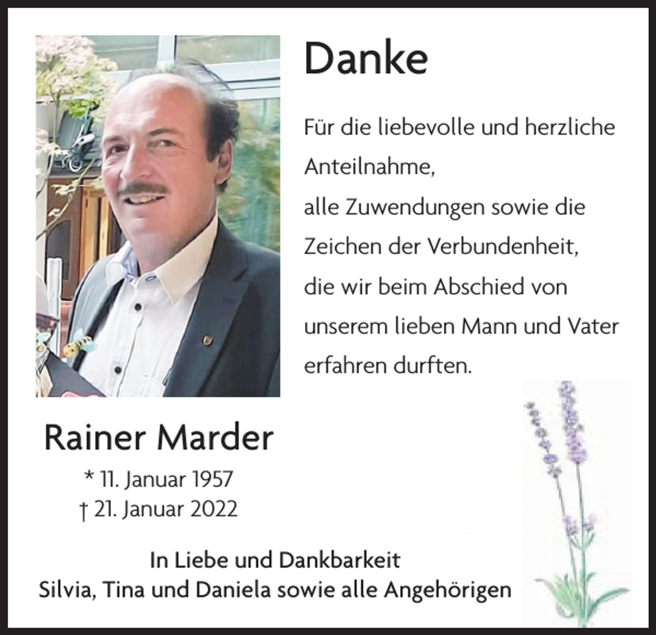 <p>Danke<br />Für die liebevolle und herzliche<br />Anteilnahme,<br />alle Zuwendungen sowie die<br />Zeichen der Verbundenheit,<br />die wir beim Abschied von<br />unserem lieben Mann und Vater<br />erfahren durften.</p><p>Rainer Marder<br />* 11. Januar 1957<br />† 21. Januar 2022<br />In Liebe und Dankbarkeit<br />Silvia, Tina und Daniela sowie alle Angehörigen</p>