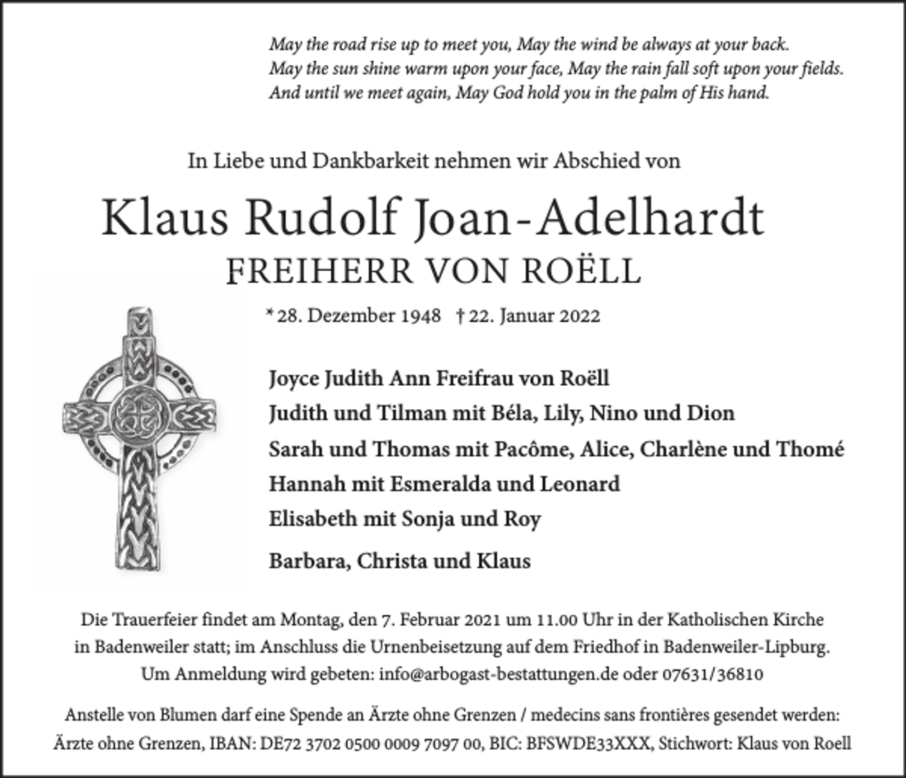 <p>May the road rise up to meet you, May the wind be always at your back.<br />May the sun shine warm upon your face, May the rain fall soft upon your fields.<br />And until we meet again, May God hold you in the palm of His hand.</p><p>In Liebe und Dankbarkeit nehmen wir Abschied von</p><p>Klaus Rudolf Joan-Adelhardt<br />FREIHERR VON ROËLL<br />* 28. Dezember 1948 † 22. Januar 2022</p><p>Joyce Judith Ann Freifrau von Roëll<br />Judith und Tilman mit Béla, Lily, Nino und Dion<br />Sarah und Thomas mit Pacôme, Alice, Charlène und Thomé<br />Hannah mit Esmeralda und Leonard<br />Elisabeth mit Sonja und Roy<br />Barbara, Christa und Klaus<br />Die Trauerfeier findet am Montag, den 7. Februar 2021 um 11.00 Uhr in der Katholischen Kirche<br />in Badenweiler statt; im Anschluss die Urnenbeisetzung auf dem Friedhof in Badenweiler-Lipburg.<br />Um Anmeldung wird gebeten: info@arbogast-bestattungen.de oder 07631/36810<br />Anstelle von Blumen darf eine Spende an Ärzte ohne Grenzen / medecins sans frontières gesendet werden:<br />Ärzte ohne Grenzen, IBAN: DE72 3702 0509 7097 00, BIC: BFSWDE33XXX, Stichwort: Klaus von Roell</p>