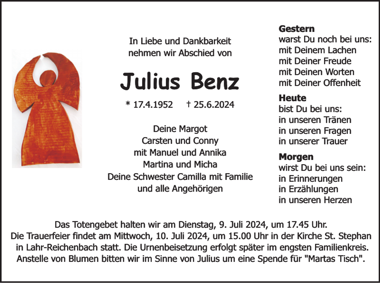 <p>In Liebe und Dankbarkeit<br />nehmen wir Abschied von</p><p>Julius Benz<br />* 17.4.1952</p><p>† 25.6.2024</p><p>Deine Margot<br />Carsten und Conny<br />mit Manuel und Annika<br />Martina und Micha<br />Deine Schwester Camilla mit Familie<br />und alle Angehörigen</p><p>Gestern<br />warst Du noch bei uns:<br />mit Deinem Lachen<br />mit Deiner Freude<br />mit Deinen Worten<br />mit Deiner Offenheit<br />Heute<br />bist Du bei uns:<br />in unseren Tränen<br />in unseren Fragen<br />in unserer Trauer<br />Morgen<br />wirst Du bei uns sein:<br />in Erinnerungen<br />in Erzählungen<br />in unseren Herzen</p><p>Das Totengebet halten wir am Dienstag, 9. Juli 2024, um 17.45 Uhr.<br />Die Trauerfeier findet am Mittwoch, 10. Juli 2024, um 15.00 Uhr in der Kirche St. Stephan<br />in Lahr-Reichenbach statt. Die Urnenbeisetzung erfolgt später im engsten Familienkreis.<br />Anstelle von Blumen bitten wir im Sinne von Julius um eine Spende für "Martas Tisch".</p>