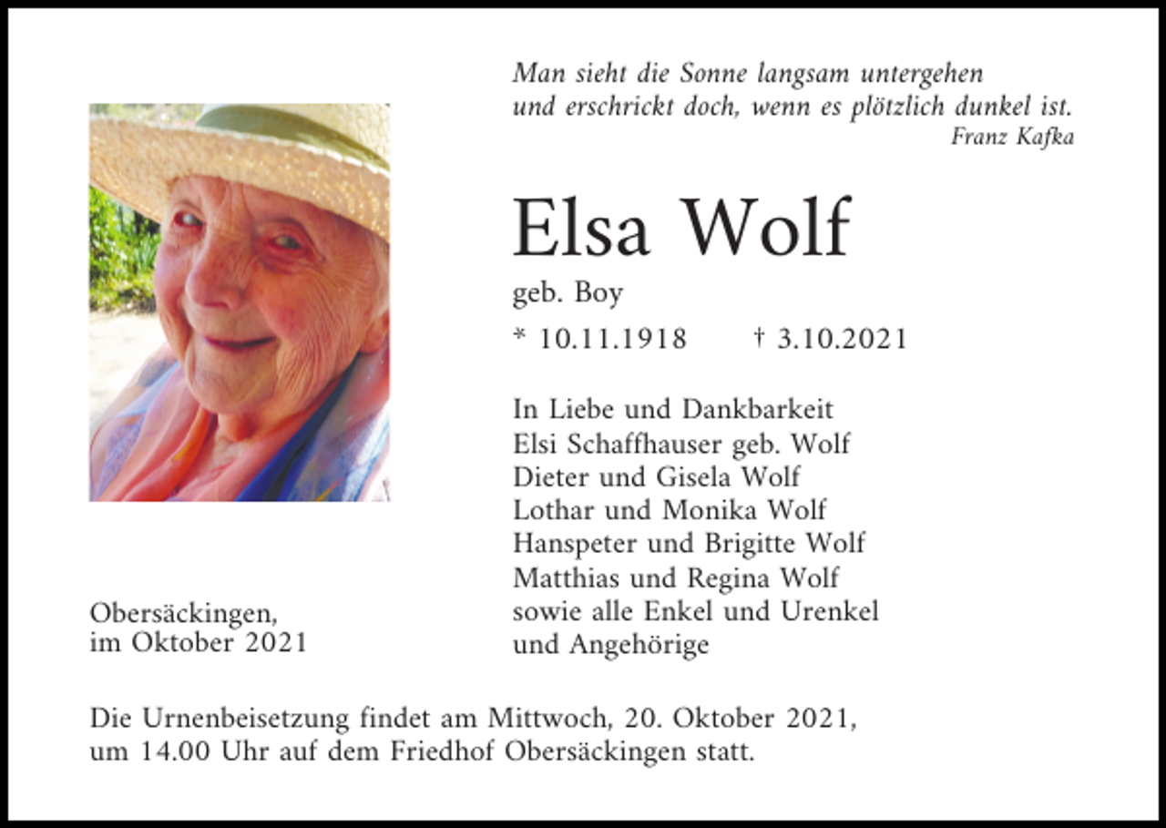 <p>Man sieht die Sonne langsam untergehen<br />und erschrickt doch, wenn es plötzlich dunkel ist.<br />Franz Kafka</p><p>Elsa Wolf<br />geb. Boy<br />* 10.11.1918</p><p>Obersäckingen,<br />im Oktober 2021</p><p>† 3.10.2021</p><p>In Liebe und Dankbarkeit<br />Elsi Schaffhauser geb. Wolf<br />Dieter und Gisela Wolf<br />Lothar und Monika Wolf<br />Hanspeter und Brigitte Wolf<br />Matthias und Regina Wolf<br />sowie alle Enkel und Urenkel<br />und Angehörige</p><p>Die Urnenbeisetzung findet am Mittwoch, 20. Oktober 2021,<br />um 14.00 Uhr auf dem Friedhof Obersäckingen statt.</p>