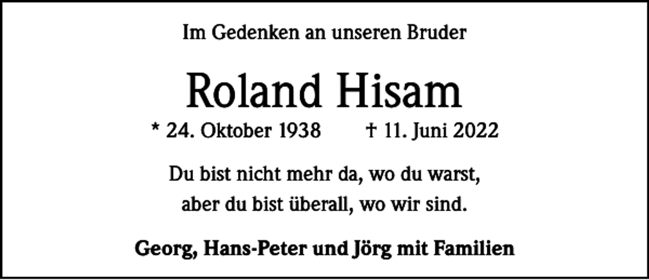 <p>Im Gedenken an unseren Bruder</p><p>Roland Hisam</p><p>* 24. Oktober 1938 † 11. Juni 2022<br />Du bist nicht mehr da, wo du warst,<br />aber du bist überall, wo wir sind.<br />Georg, Hans-Peter und Jörg mit Familien</p>