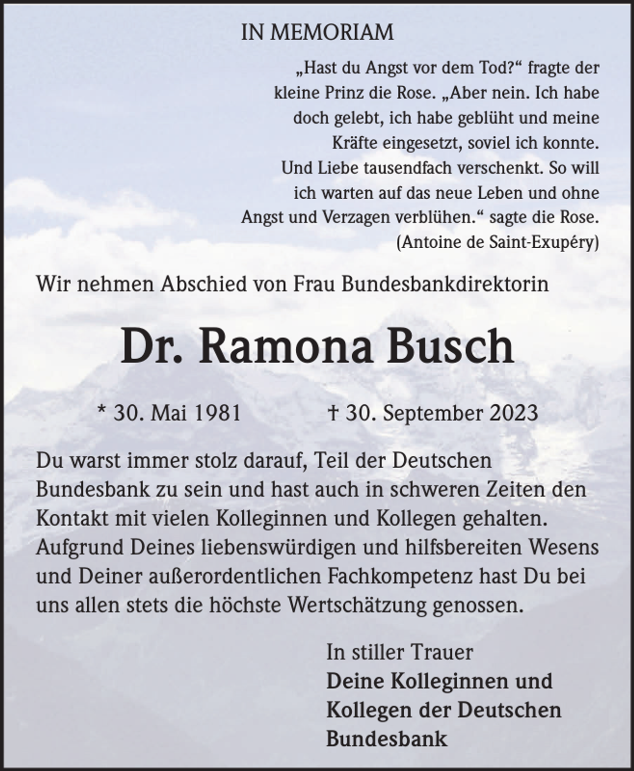 <p>IN MEMORIAM<br />„Hast du Angst vor dem Tod?“ fragte der<br />kleine Prinz die Rose. „Aber nein. Ich habe<br />doch gelebt, ich habe geblüht und meine<br />Kräfte eingesetzt, soviel ich konnte.<br />Und Liebe tausendfach verschenkt. So will<br />ich warten auf das neue Leben und ohne<br />Angst und Verzagen verblühen.“ sagte die Rose.<br />(Antoine de Saint-Exupéry)</p><p>Wir nehmen Abschied von Frau Bundesbankdirektorin</p><p>Dr. Ramona Busch<br />* 30. Mai 1981</p><p>† 30. September 2023</p><p>Du warst immer stolz darauf, Teil der Deutschen<br />Bundesbank zu sein und hast auch in schweren Zeiten den<br />Kontakt mit vielen Kolleginnen und Kollegen gehalten.<br />Aufgrund Deines liebenswürdigen und hilfsbereiten Wesens<br />und Deiner außerordentlichen Fachkompetenz hast Du bei<br />uns allen stets die höchste Wertschätzung genossen.<br />In stiller Trauer<br />Deine Kolleginnen und<br />Kollegen der Deutschen<br />Bundesbank</p>