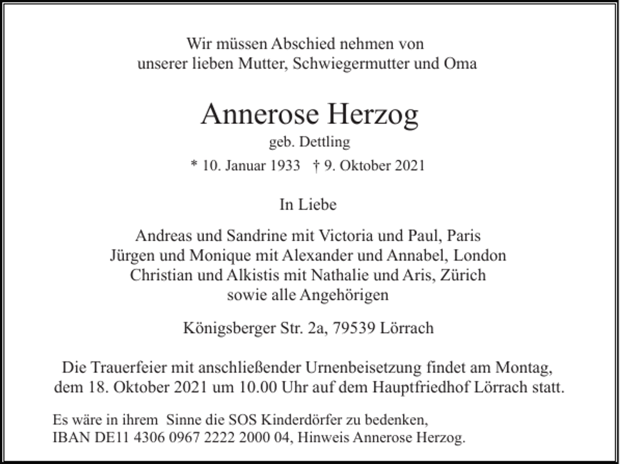 <p>Wir müssen Abschied nehmen von<br />unserer lieben Mutter, Schwiegermutter und Oma</p><p>Annerose Herzog<br />geb. Dettling<br />* 10. Januar 1933 † 9. Oktober 2021</p><p>In Liebe<br />Andreas und Sandrine mit Victoria und Paul, Paris<br />Jürgen und Monique mit Alexander und Annabel, London<br />Christian und Alkistis mit Nathalie und Aris, Zürich<br />sowie alle Angehörigen<br />Königsberger Str. 2a, 79539 Lörrach<br />Die Trauerfeier mit anschließender Urnenbeisetzung findet am Montag,<br />dem 18. Oktober 2021 um 10.00 Uhr auf dem Hauptfriedhof Lörrach statt.<br />Es wäre in ihrem Sinne die SOS Kinderdörfer zu bedenken,<br />IBAN DE11 4306 0967 222004, Hinweis Annerose Herzog.</p>