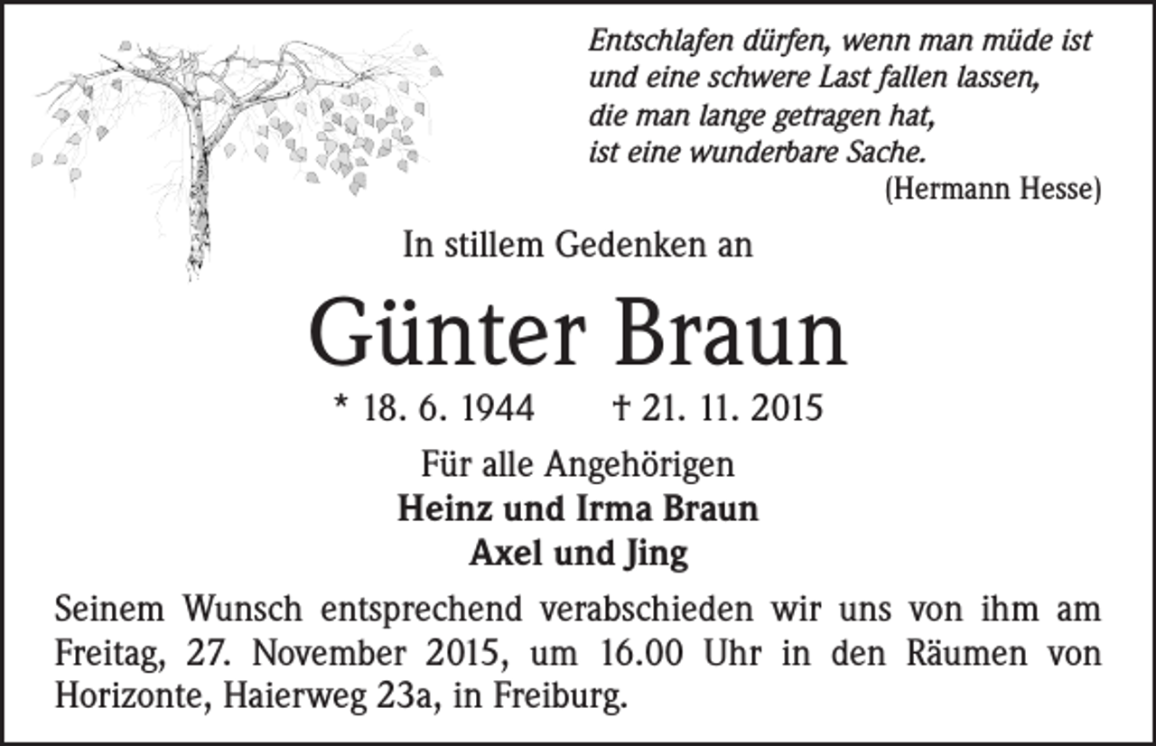 <p>Entschlafen dürfen, wenn man müde ist<br />und eine schwere Last fallen lassen,<br />die man lange getragen hat,<br />ist eine wunderbare Sache.<br />(Hermann Hesse)</p><p>In stillem Gedenken an</p><p>Günter Braun</p><p>* 18. 6. 1944 † 21. 11. 2015<br />Für alle Angehörigen<br />Heinz und Irma Braun<br />Axel und Jing<br />Seinem Wunsch entsprechend verabschieden wir uns von ihm am<br />Freitag, 27. November 2015, um 16.00 Uhr in den Räumen von<br />Horizonte, Haierweg 23a, in Freiburg.</p>