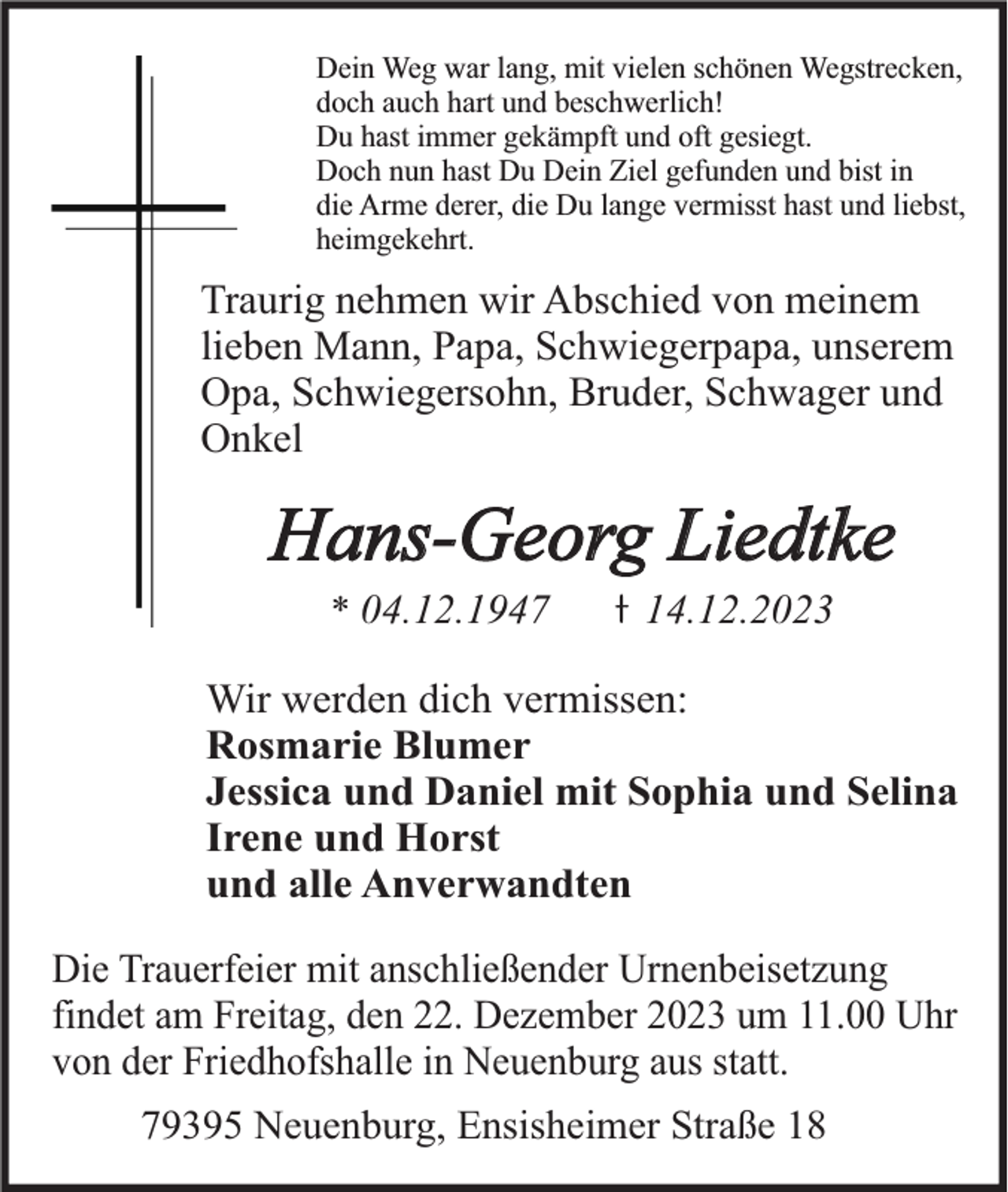 <p>Dein Weg war lang, mit vielen schönen Wegstrecken,<br />doch auch hart und beschwerlich!<br />Du hast immer gekämpft und oft gesiegt.<br />Doch nun hast Du Dein Ziel gefunden und bist in<br />die Arme derer, die Du lange vermisst hast und liebst,<br />heimgekehrt.</p><p>Traurig nehmen wir Abschied von meinem<br />lieben Mann, Papa, Schwiegerpapa, unserem<br />Opa, Schwiegersohn, Bruder, Schwager und<br />Onkel</p><p>Hans-Georg Liedtke<br />* 04.12.1947</p><p>14.12.2023</p><p>Wir werden dich vermissen:<br />Rosmarie Blumer<br />Jessica und Daniel mit Sophia und Selina<br />Irene und Horst<br />und alle Anverwandten<br />Die Trauerfeier mit anschließender Urnenbeisetzung<br />findet am Freitag, den 22. Dezember 2023 um 11.00 Uhr<br />von der Friedhofshalle in Neuenburg aus statt.<br />79395 Neuenburg, Ensisheimer Straße 18</p>