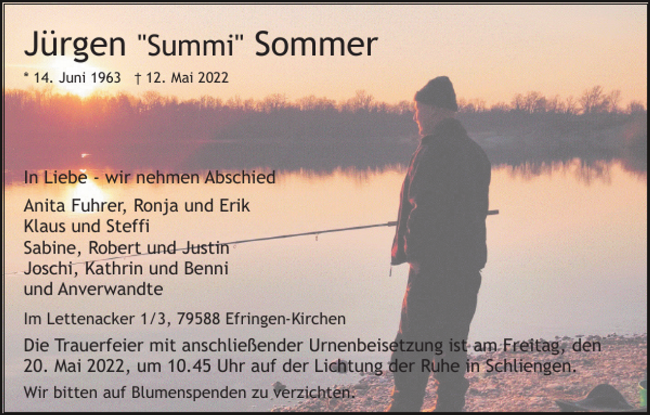 <p>Jürgen "Summi" Sommer<br />* 14. Juni 1963 † 12. Mai 2022</p><p>In Liebe - wir nehmen Abschied<br />Anita Fuhrer, Ronja und Erik<br />Klaus und Steffi<br />Sabine, Robert und Justin<br />Joschi, Kathrin und Benni<br />und Anverwandte<br />Im Lettenacker 1/3, 79588 Efringen-Kirchen</p><p>Die Trauerfeier mit anschließender Urnenbeisetzung ist am Freitag, den<br />20. Mai 2022, um 10.45 Uhr auf der Lichtung der Ruhe in Schliengen.<br />Wir bitten auf Blumenspenden zu verzichten.</p>