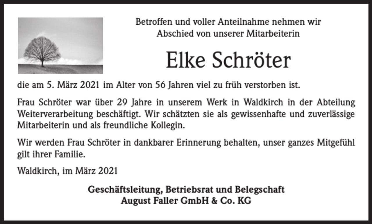 <p>Betroffen und voller Anteilnahme nehmen wir<br />Abschied von unserer Mitarbeiterin</p><p>Elke Schröter<br />die am 5. März 2021 im Alter von 56 Jahren viel zu früh verstorben ist.<br />Frau Schröter war über 29 Jahre in unserem Werk in Waldkirch in der Abteilung<br />Weiterverarbeitung beschäftigt. Wir schätzten sie als gewissenhafte und zuverlässige<br />Mitarbeiterin und als freundliche Kollegin.<br />Wir werden Frau Schröter in dankbarer Erinnerung behalten, unser ganzes Mitgefühl<br />gilt ihrer Familie.<br />Waldkirch, im März 2021<br />Geschäftsleitung, Betriebsrat und Belegschaft<br />August Faller GmbH &amp; Co. KG</p>