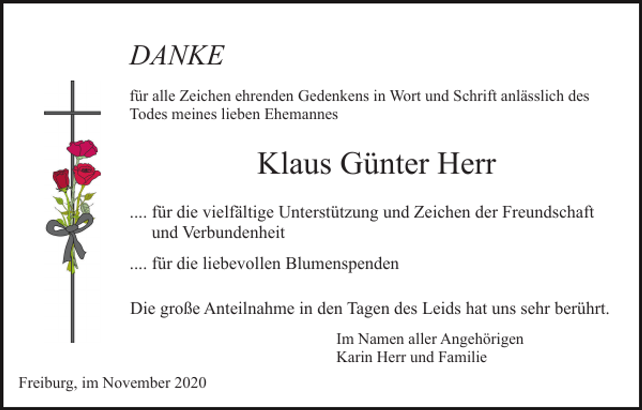 <p>DANKE<br />für alle Zeichen ehrenden Gedenkens in Wort und Schrift anlässlich des<br />Todes meines lieben Ehemannes</p><p>Klaus Günter Herr<br />.... für die vielfältige Unterstützung und Zeichen der Freundschaft<br />und Verbundenheit<br />.... für die liebevollen Blumenspenden<br />Die große Anteilnahme in den Tagen des Leids hat uns sehr berührt.<br />Im Namen aller Angehörigen<br />Karin Herr und Familie<br />Freiburg, im November 2020</p>