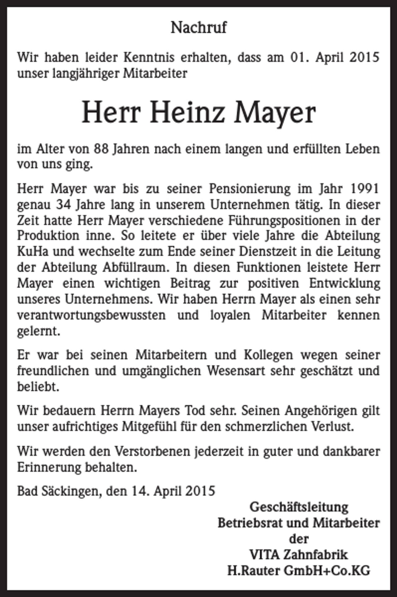 <p>Nachruf<br />Wir haben leider Kenntnis erhalten, dass am 01. April 2015<br />unser langjähriger Mitarbeiter</p><p>Herr Heinz Mayer<br />im Alter von 88 Jahren nach einem langen und erfüllten Leben<br />von uns ging.<br />Herr Mayer war bis zu seiner Pensionierung im Jahr 1991<br />genau 34 Jahre lang in unserem Unternehmen tätig. In dieser<br />Zeit hatte Herr Mayer verschiedene Führungspositionen in der<br />Produktion inne. So leitete er über viele Jahre die Abteilung<br />KuHa und wechselte zum Ende seiner Dienstzeit in die Leitung<br />der Abteilung Abfüllraum. In diesen Funktionen leistete Herr<br />Mayer einen wichtigen Beitrag zur positiven Entwicklung<br />unseres Unternehmens. Wir haben Herrn Mayer als einen sehr<br />verantwortungsbewussten und loyalen Mitarbeiter kennen<br />gelernt.<br />Er war bei seinen Mitarbeitern und Kollegen wegen seiner<br />freundlichen und umgänglichen Wesensart sehr geschätzt und<br />beliebt.<br />Wir bedauern Herrn Mayers Tod sehr. Seinen Angehörigen gilt<br />unser aufrichtiges Mitgefühl für den schmerzlichen Verlust.<br />Wir werden den Verstorbenen jederzeit in guter und dankbarer<br />Erinnerung behalten.<br />Bad Säckingen, den 14. April 2015<br />Geschäftsleitung<br />Betriebsrat und Mitarbeiter<br />der<br />VITA Zahnfabrik<br />H.Rauter GmbH+Co.KG</p>