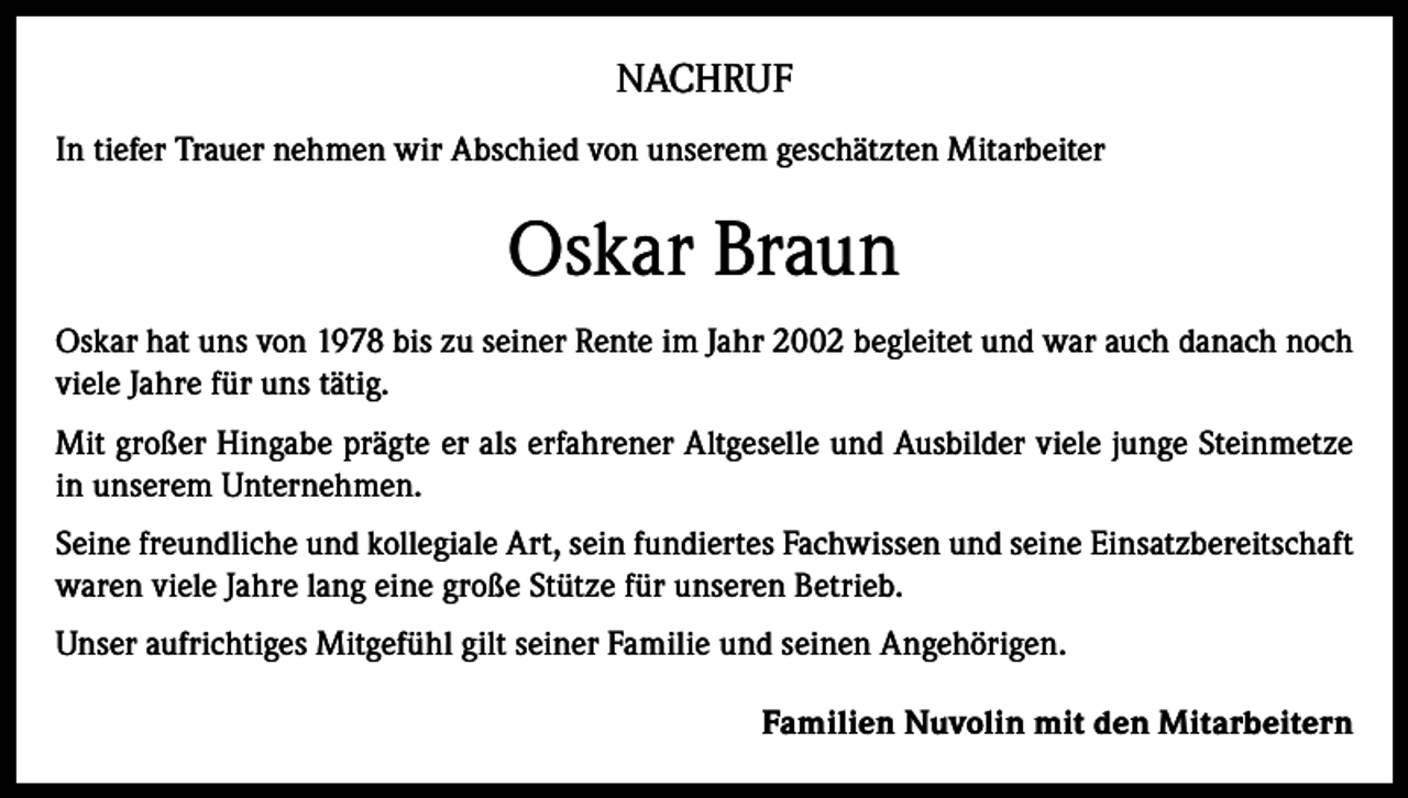 <p>NACHRUF<br />In tiefer Trauer nehmen wir Abschied von unserem geschätzten Mitarbeiter</p><p>Oskar Braun<br />Oskar hat uns von 1978 bis zu seiner Rente im Jahr 2002 begleitet und war auch danach noch<br />viele Jahre für uns tätig.<br />Mit großer Hingabe prägte er als erfahrener Altgeselle und Ausbilder viele junge Steinmetze<br />in unserem Unternehmen.<br />Seine freundliche und kollegiale Art, sein fundiertes Fachwissen und seine Einsatzbereitschaft<br />waren viele Jahre lang eine große Stütze für unseren Betrieb.<br />Unser aufrichtiges Mitgefühl gilt seiner Familie und seinen Angehörigen.<br />Familien Nuvolin mit den Mitarbeitern</p>