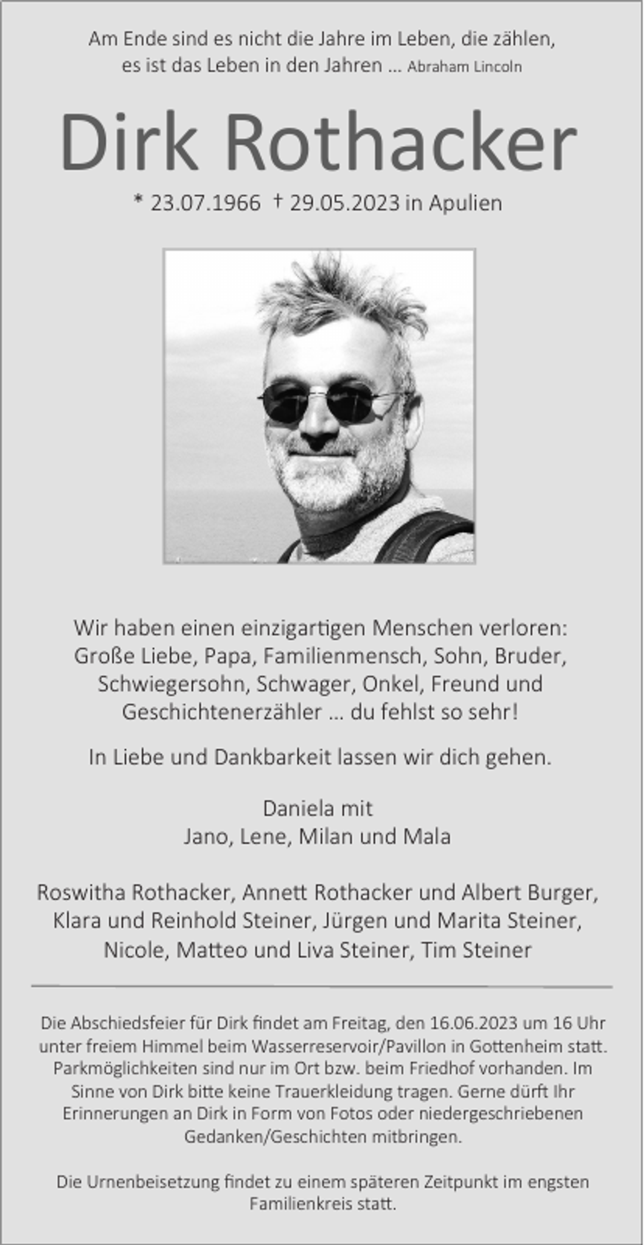 <p>Am Ende sind es nicht die Jahre im Leben, die zählen,<br />es ist das Leben in den Jahren … Abraham Lincoln</p><p>Dirk Rothacker<br />* 23.07.1966 † 29.05.2023 in Apulien</p><p>Wir haben einen einzigartigen Menschen verloren:<br />Große Liebe, Papa, Familienmensch, Sohn, Bruder,<br />Schwiegersohn, Schwager, Onkel, Freund und<br />Geschichtenerzähler … du fehlst so sehr!<br />In Liebe und Dankbarkeit lassen wir dich gehen.<br />Daniela mit<br />Jano, Lene, Milan und Mala<br />Roswitha Rothacker, Annett Rothacker und Albert Burger,<br />Klara und Reinhold Steiner, Jürgen und Marita Steiner,<br />Nicole, Matteo und Liva Steiner, Tim Steiner<br />Die Abschiedsfeier für Dirk ﬁndet am Freitag, den 16.06.2023 um 16 Uhr<br />unter freiem Himmel beim Wasserreservoir/Pavillon in Gottenheim statt.<br />Parkmöglichkeiten sind nur im Ort bzw. beim Friedhof vorhanden. Im<br />Sinne von Dirk bitte keine Trauerkleidung tragen. Gerne dürft Ihr<br />Erinnerungen an Dirk in Form von Fotos oder niedergeschriebenen<br />Gedanken/Geschichten mitbringen.<br />Die Urnenbeisetzung ﬁndet zu einem späteren Zeitpunkt im engsten<br />Familienkreis statt.</p>