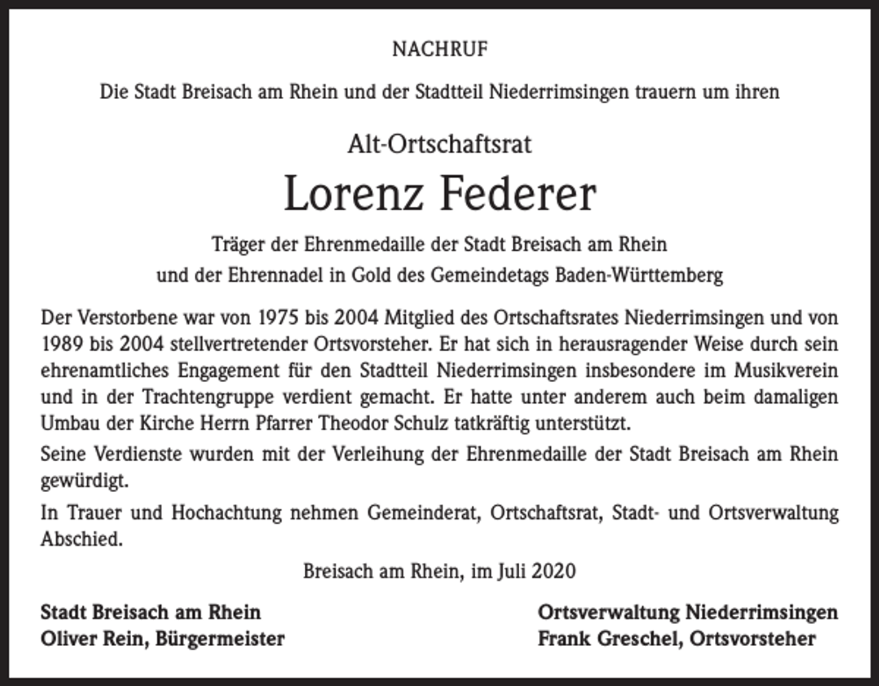 <p>NACHRUF<br />Die Stadt Breisach am Rhein und der Stadtteil Niederrimsingen trauern um ihren</p><p>Alt-Ortschaftsrat</p><p>Lorenz Federer<br />Träger der Ehrenmedaille der Stadt Breisach am Rhein<br />und der Ehrennadel in Gold des Gemeindetags Baden-Württemberg<br />Der Verstorbene war von 1975 bis 2004 Mitglied des Ortschaftsrates Niederrimsingen und von<br />1989 bis 2004 stellvertretender Ortsvorsteher. Er hat sich in herausragender Weise durch sein<br />ehrenamtliches Engagement für den Stadtteil Niederrimsingen insbesondere im Musikverein<br />und in der Trachtengruppe verdient gemacht. Er hatte unter anderem auch beim damaligen<br />Umbau der Kirche Herrn Pfarrer Theodor Schulz tatkräftig unterstützt.<br />Seine Verdienste wurden mit der Verleihung der Ehrenmedaille der Stadt Breisach am Rhein<br />gewürdigt.<br />In Trauer und Hochachtung nehmen Gemeinderat, Ortschaftsrat, Stadt- und Ortsverwaltung<br />Abschied.<br />Breisach am Rhein, im Juli 2020<br />Stadt Breisach am Rhein<br />Oliver Rein, Bürgermeister</p><p>Ortsverwaltung Niederrimsingen<br />Frank Greschel, Ortsvorsteher</p>