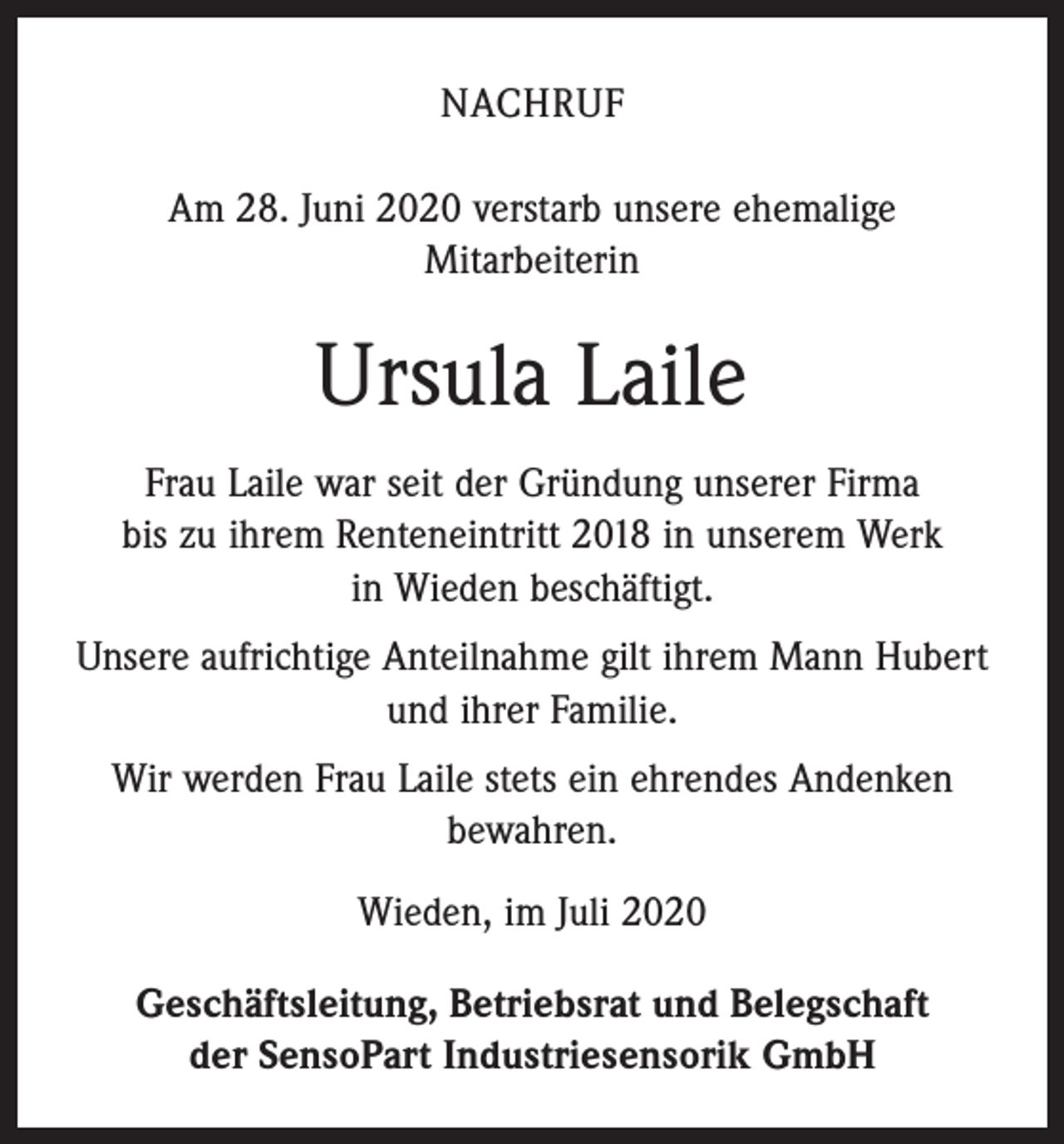 <p>NACHRUF<br />Am 28. Juni 2020 verstarb unsere ehemalige<br />Mitarbeiterin</p><p>Ursula Laile<br />Frau Laile war seit der Gründung unserer Firma<br />bis zu ihrem Renteneintritt 2018 in unserem Werk<br />in Wieden beschäftigt.<br />Unsere aufrichtige Anteilnahme gilt ihrem Mann Hubert<br />und ihrer Familie.<br />Wir werden Frau Laile stets ein ­ehrendes Andenken<br />bewahren.<br />Wieden, im Juli 2020<br />Geschäftsleitung, Betriebsrat und Belegschaft<br />der SensoPart Industriesensorik GmbH</p>