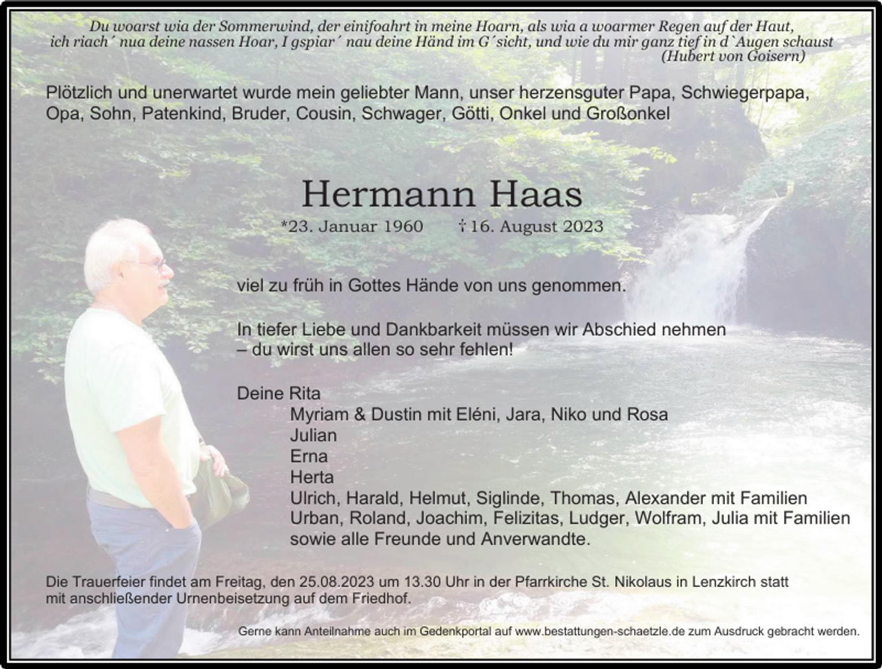 <p>Du woarst wia der Sommerwind, der einifoahrt in meine Hoarn, als wia a woarmer Regen auf der Haut,<br />ich riach´ nua deine nassen Hoar, I gspiar´ nau deine Händ im G´sicht, und wie du mir ganz tief in d`Augen schaust<br />(Hubert von Goisern)</p><p>Plötzlich und unerwartet wurde mein geliebter Mann, unser herzensguter Papa, Schwiegerpapa,<br />Opa, Sohn, Patenkind, Bruder, Cousin, Schwager, Götti, Onkel und Großonkel</p><p>Hermann Haas<br />*23. Januar 1960</p><p>16. August 2023</p><p>viel zu früh in Gottes Hände von uns genommen.<br />In tiefer Liebe und Dankbarkeit müssen wir Abschied nehmen<br />– du wirst uns allen so sehr fehlen!<br />Deine Rita<br />Myriam &amp; Dustin mit Eléni, Jara, Niko und Rosa<br />Julian<br />Erna<br />Herta<br />Ulrich, Harald, Helmut, Siglinde, Thomas, Alexander mit Familien<br />Urban, Roland, Joachim, Felizitas, Ludger, Wolfram, Julia mit Familien<br />sowie alle Freunde und Anverwandte.<br />Die Trauerfeier findet am Freitag, den 25.08.2023 um 13.30 Uhr in der Pfarrkirche St. Nikolaus in Lenzkirch statt<br />mit anschließender Urnenbeisetzung auf dem Friedhof.<br />Gerne kann Anteilnahme auch im Gedenkportal auf www.bestattungen-schaetzle.de zum Ausdruck gebracht werden.</p>