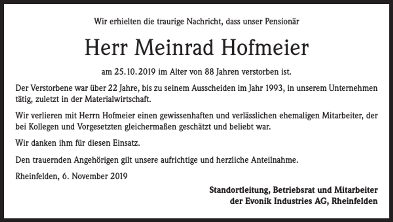<p>Wir erhielten die traurige Nachricht, dass unser Pensionär</p><p>Herr Meinrad Hofmeier<br />am 25.10. 2019 im Alter von 88 Jahren verstorben ist.<br />Der Verstorbene war über 22 Jahre, bis zu seinem Ausscheiden im Jahr 1993, in unserem Unternehmen<br />tätig, zuletzt in der Materialwirtschaft.<br />Wir verlieren mit Herrn Hofmeier einen gewissenhaften und verlässlichen ehemaligen Mitarbeiter, der<br />bei Kollegen und Vorgesetzten gleichermaßen geschätzt und beliebt war.<br />Wir danken ihm für diesen Einsatz.<br />Den trauernden Angehörigen gilt unsere aufrichtige und herzliche Anteilnahme.<br />Rheinfelden, 6. November 2019<br />Standortleitung, Betriebsrat und Mitarbeiter<br />der Evonik Industries AG, Rheinfelden</p>
