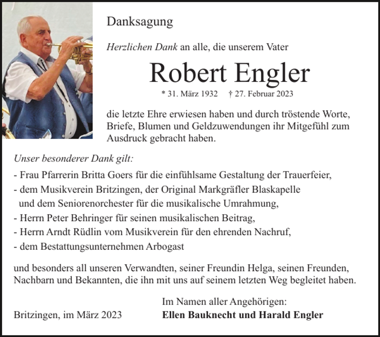 <p>Danksagung<br />Herzlichen Dank an alle, die unserem Vater</p><p>Robert Engler<br />* 31. März 1932</p><p>† 27. Februar 2023</p><p>die letzte Ehre erwiesen haben und durch tröstende Worte,<br />Briefe, Blumen und Geldzuwendungen ihr Mitgefühl zum<br />Ausdruck gebracht haben.<br />Unser besonderer Dank gilt:<br />- Frau Pfarrerin Britta Goers für die einfühlsame Gestaltung der Trauerfeier,<br />- dem Musikverein Britzingen, der Original Markgräfler Blaskapelle<br />und dem Seniorenorchester für die musikalische Umrahmung,<br />- Herrn Peter Behringer für seinen musikalischen Beitrag,<br />- Herrn Arndt Rüdlin vom Musikverein für den ehrenden Nachruf,<br />- dem Bestattungsunternehmen Arbogast<br />und besonders all unseren Verwandten, seiner Freundin Helga, seinen Freunden,<br />Nachbarn und Bekannten, die ihn mit uns auf seinem letzten Weg begleitet haben.<br />Britzingen, im März 2023</p><p>Im Namen aller Angehörigen:<br />Ellen Bauknecht und Harald Engler</p>