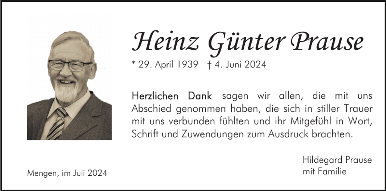 <p>Heinz Günter Prause<br />* 29. April 1939 † 4. Juni 2024</p><p>sagen wir allen, die mit uns<br />Abschied genommen haben, die sich in stiller Trauer<br />mit uns verbunden fühlten und ihr Mitgefühl in Wort,<br />Schrift und Zuwendungen zum Ausdruck brachten.</p><p>Mengen, im Juli 2024</p><p>Hildegard Prause<br />mit Familie</p>