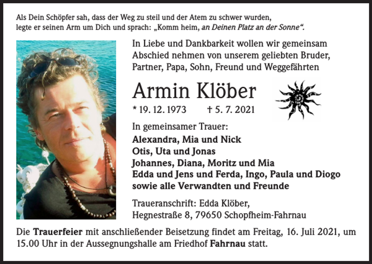 <p>Als Dein Schöpfer sah, dass der Weg zu steil und der Atem zu schwer wurden,<br />legte er seinen Arm um Dich und sprach: „Komm heim, an Deinen Platz an der Sonne“.</p><p>In Liebe und Dankbarkeit wollen wir gemeinsam<br />Abschied nehmen von unserem geliebten Bruder,<br />Partner, Papa, Sohn, Freund und Weggefährten</p><p>Armin Klöber<br />* 19. 12. 1973 † 5. 7. 2021</p><p>In gemeinsamer Trauer:<br />Alexandra, Mia und Nick<br />Otis, Uta und Jonas<br />Johannes, Diana, Moritz und Mia<br />Edda und Jens und Ferda, Ingo, Paula und Diogo<br />sowie alle Verwandten und Freunde<br />Traueranschrift: Edda Klöber,<br />Hegnestraße 8, 79650 Schopfheim-Fahrnau<br />Die Trauerfeier mit anschließender Beisetzung findet am Freitag, 16. Juli 2021, um<br />15.00 Uhr in der Aussegnungshalle am Friedhof Fahrnau statt.</p>