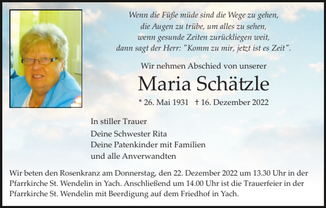 <p>Wenn die Füße müde sind die Wege zu gehen,<br />die Augen zu trübe, um alles zu sehen,<br />wenn gesunde Zeiten zurückliegen weit,<br />dann sagt der Herr: "Komm zu mir, je�t ist es Zeit".<br />Wir nehmen Abschied von unserer</p><p>Maria Schä�le<br />* 26. Mai 1931 † 16. Dezember 2022<br />In stiller Trauer<br />Deine Schwester Rita<br />Deine Patenkinder mit Familien<br />und alle Anverwandten<br />Wir beten den Rosenkranz am Donnerstag, den 22. Dezember 2022 um 13.30 Uhr in der<br />Pfarrkirche St. Wendelin in Yach. Anschließend um 14.00 Uhr ist die Trauerfeier in der<br />Pfarrkirche St. Wendelin mit Beerdigung auf dem Friedhof in Yach.</p>