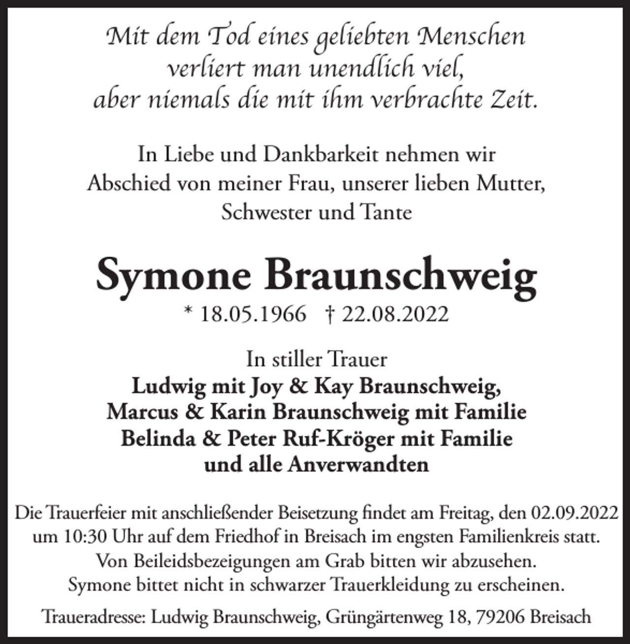 <p>Mit dem Tod eines geliebten Menschen<br />verliert man unendlich viel,<br />aber niemals die mit ihm verbrachte Zeit.<br />In Liebe und Dankbarkeit nehmen wir<br />Abschied von meiner Frau, unserer lieben Mutter,<br />Schwester und Tante</p><p>Symone Braunschweig<br />* 18.05.1966 † 22.08.2022</p><p>In stiller Trauer<br />Ludwig mit Joy &amp; Kay Braunschweig,<br />Marcus &amp; Karin Braunschweig mit Familie<br />Belinda &amp; Peter Ruf-Kröger mit Familie<br />und alle Anverwandten<br />Die Trauerfeier mit anschließender Beisetzung findet am Freitag, den 02.09.2022<br />um 10:30 Uhr auf dem Friedhof in Breisach im engsten Familienkreis statt.<br />Von Beileidsbezeigungen am Grab bitten wir abzusehen.<br />Symone bittet nicht in schwarzer Trauerkleidung zu erscheinen.<br />Traueradresse: Ludwig Braunschweig, Grüngärtenweg 18, 79206 Breisach</p>