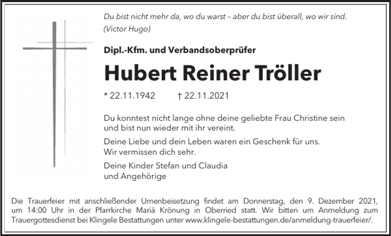 <p>Du bist nicht mehr da, wo du warst – aber du bist überall, wo wir sind.<br />(Victor Hugo)</p><p>Dipl.-Kfm. und Verbandsoberprüfer</p><p>Hubert Reiner Tröller<br />* 22.11.1942</p><p>† 22.11.2021</p><p>Du konntest nicht lange ohne deine geliebte Frau Christine sein<br />und bist nun wieder mit ihr vereint.</p><p>Deine Liebe und dein Leben waren ein Geschenk für uns.<br />Wir vermissen dich sehr.<br />Deine Kinder Stefan und Claudia<br />und Angehörige<br />Die Trauerfeier mit anschließender Urnenbeisetzung findet am Donnerstag, den 9. Dezember 2021,<br />um 14:00 Uhr in der Pfarrkirche Mariä Krönung in Oberried statt. Wir bitten um Anmeldung zum<br />Trauergottesdienst bei Klingele Bestattungen unter www.klingele-bestattungen.de/anmeldung-trauerfeier/.</p>