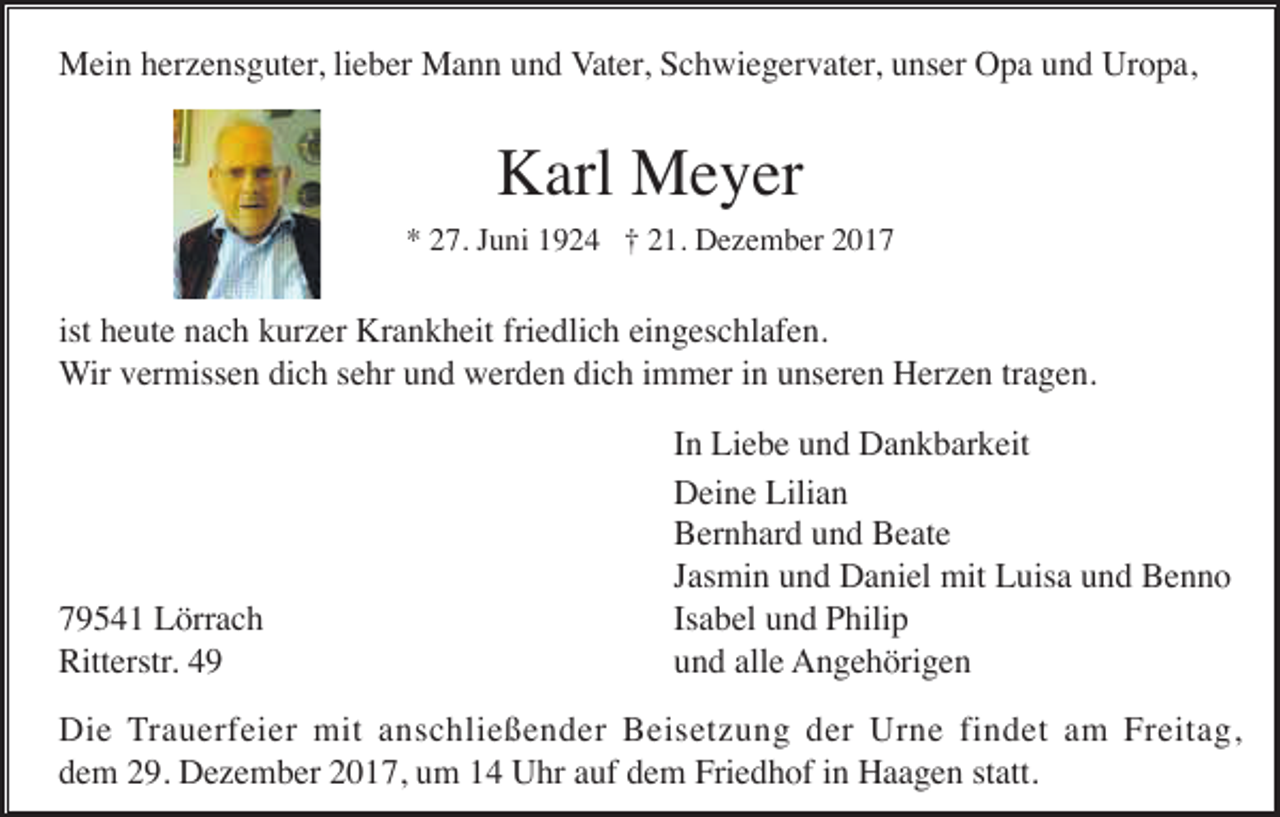 <p>Mein herzensguter, lieber Mann und Vater, Schwiegervater, unser Opa und Uropa,</p><p>Karl Meyer<br />* 27. Juni 1924 † 21. Dezember 2017</p><p>ist heute nach kurzer Krankheit friedlich eingeschlafen.<br />Wir vermissen dich sehr und werden dich immer in unseren Herzen tragen.</p><p>79541 Lörrach<br />Ritterstr. 49</p><p>In Liebe und Dankbarkeit<br />Deine Lilian<br />Bernhard und Beate<br />Jasmin und Daniel mit Luisa und Benno<br />Isabel und Philip<br />und alle Angehörigen</p><p>Die Trauerfeier mit anschließender Beisetzung der Urne findet am Freitag,<br />dem 29. Dezember 2017, um 14 Uhr auf dem Friedhof in Haagen statt.</p>