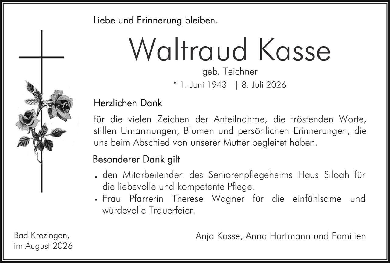 <p><strong>Liebe und Erinnerung bleiben.</strong></p><p><strong>Waltraud Kasse</strong><br>geb. Teichner<br>* 1. Juni 1943 † 8. Juli 2026</p><p><strong>Herzlichen Dank</strong></p><p>für die vielen Zeichen der Anteilnahme, die tröstenden Worte, stillen Umarmungen, Blumen und persönlichen Erinnerungen, die uns beim Abschied von unserer Mutter begleitet haben.</p><p><strong>Besonderer Dank gilt</strong></p><ul><li>den Mitarbeitenden des Seniorenpflegeheims Haus Siloah für die liebevolle und kompetente Pflege.</li><li>Frau Pfarrerin Therese Wagner für die einfühlsame und würdevolle Trauerfeier.</li></ul><p>Bad Krozingen,<br>im August 2026</p><p>Anja Kasse, Anna Hartmann und Familien</p>