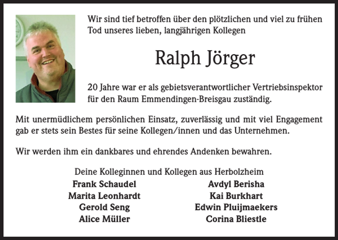 <p>Wir sind tief betroffen über den plötzlichen und viel zu frühen<br />Tod unseres lieben, langjährigen Kollegen</p><p>Ralph Jörger<br />20 Jahre war er als gebietsverantwort­licher ­Vertriebsinspektor<br />für den Raum ­Emmendingen-Breisgau zuständig.<br />Mit unermüdlichem persönlichen Einsatz, zuverlässig und mit viel Engagement<br />gab er stets sein Bestes für seine Kollegen/innen und das Unternehmen.<br />Wir werden ihm ein dankbares und ehrendes Andenken bewahren.</p><p>Deine Kolleginnen und Kollegen aus Herbolzheim<br />Frank Schaudel<br />Avdyl Berisha<br />Marita Leonhardt<br />Kai Burkhart<br />Gerold Seng<br />Edwin Pluijmaekers<br />Alice Müller<br />Corina Bliestle</p>