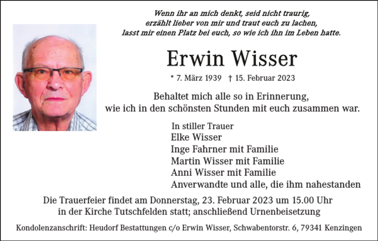<p>* 7. März 1939 † 15. Februar 2023</p><p>Behaltet mich alle so in Erinnerung,<br />wie ich in den schönsten Stunden mit euch zusammen war.<br />In stiller Trauer</p><p>Elke Wisser<br />Inge Fahrner mit Familie<br />Martin Wisser mit Familie<br />Anni Wisser mit Familie<br />Anverwandte und alle, die ihm nahestanden<br />Die Trauerfeier findet am Donnerstag, 23. Februar 2023 um 15.00 Uhr<br />in der Kirche Tutschfelden statt; anschließend Urnenbeisetzung<br />Kondolenzanschrift: Heudorf Bestattungen c/o Erwin Wisser, Schwabentorstr. 6, 79341 Kenzingen</p>