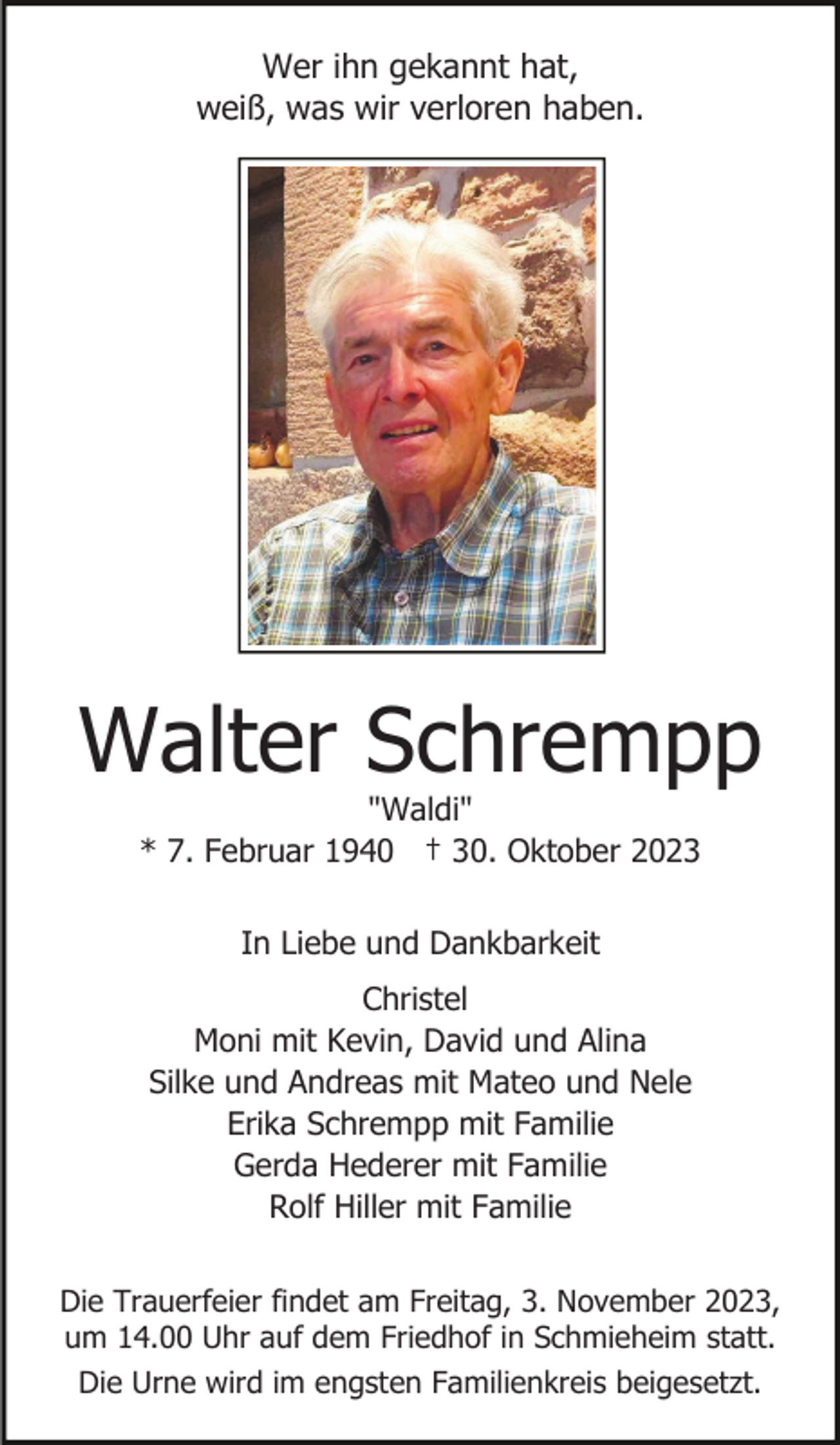 <p>Wer ihn gekannt hat,<br />weiß, was wir verloren haben.</p><p>Walter Schrempp<br />"Waldi"<br />* 7. Februar 1940 † 30. Oktober 2023<br />In Liebe und Dankbarkeit<br />Christel<br />Moni mit Kevin, David und Alina<br />Silke und Andreas mit Mateo und Nele<br />Erika Schrempp mit Familie<br />Gerda Hederer mit Familie<br />Rolf Hiller mit Familie<br />Die Trauerfeier findet am Freitag, 3. November 2023,<br />um 14.00 Uhr auf dem Friedhof in Schmieheim statt.<br />Die Urne wird im engsten Familienkreis beigesetzt.</p>