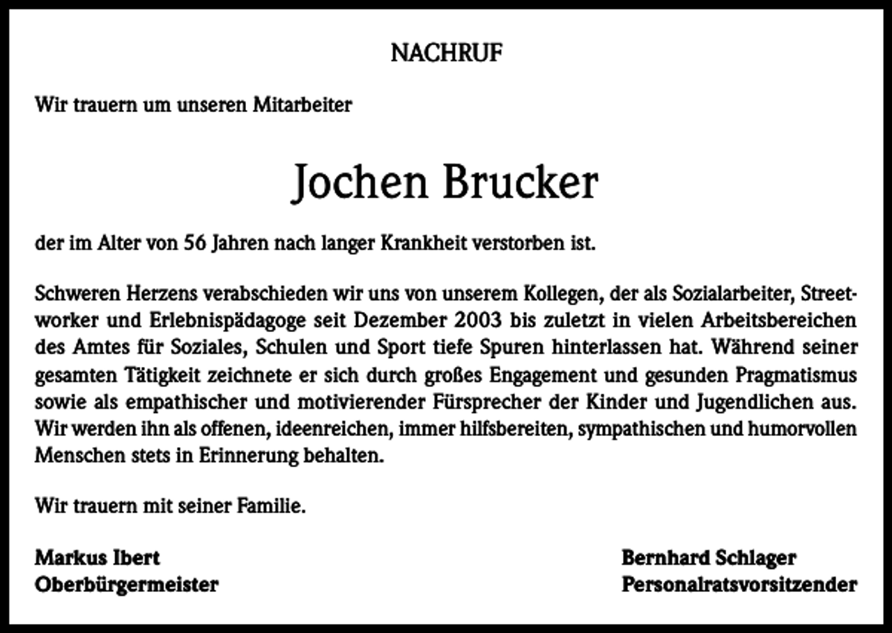 <p>NACHRUF<br />Wir trauern um unseren Mitarbeiter</p><p>Jochen Brucker<br />der im Alter von 56 Jahren nach langer Krankheit verstorben ist.<br />Schweren Herzens verabschieden wir uns von unserem Kollegen, der als Sozialarbeiter, Streetworker und Erlebnispädagoge seit Dezember 2003 bis zuletzt in vielen Arbeitsbereichen<br />des Amtes für Soziales, Schulen und Sport tiefe Spuren hinterlassen hat. Während seiner<br />gesamten Tätigkeit zeichnete er sich durch großes Engagement und gesunden Pragmatismus<br />sowie als empathischer und motivierender Fürsprecher der Kinder und Jugendlichen aus.<br />Wir werden ihn als offenen, ideenreichen, immer hilfsbereiten, sympathischen und humorvollen<br />Menschen stets in Erinnerung behalten.<br />Wir trauern mit seiner Familie.<br />Markus Ibert<br />Oberbürgermeister</p><p>Bernhard Schlager<br />Personalratsvorsitzender</p>