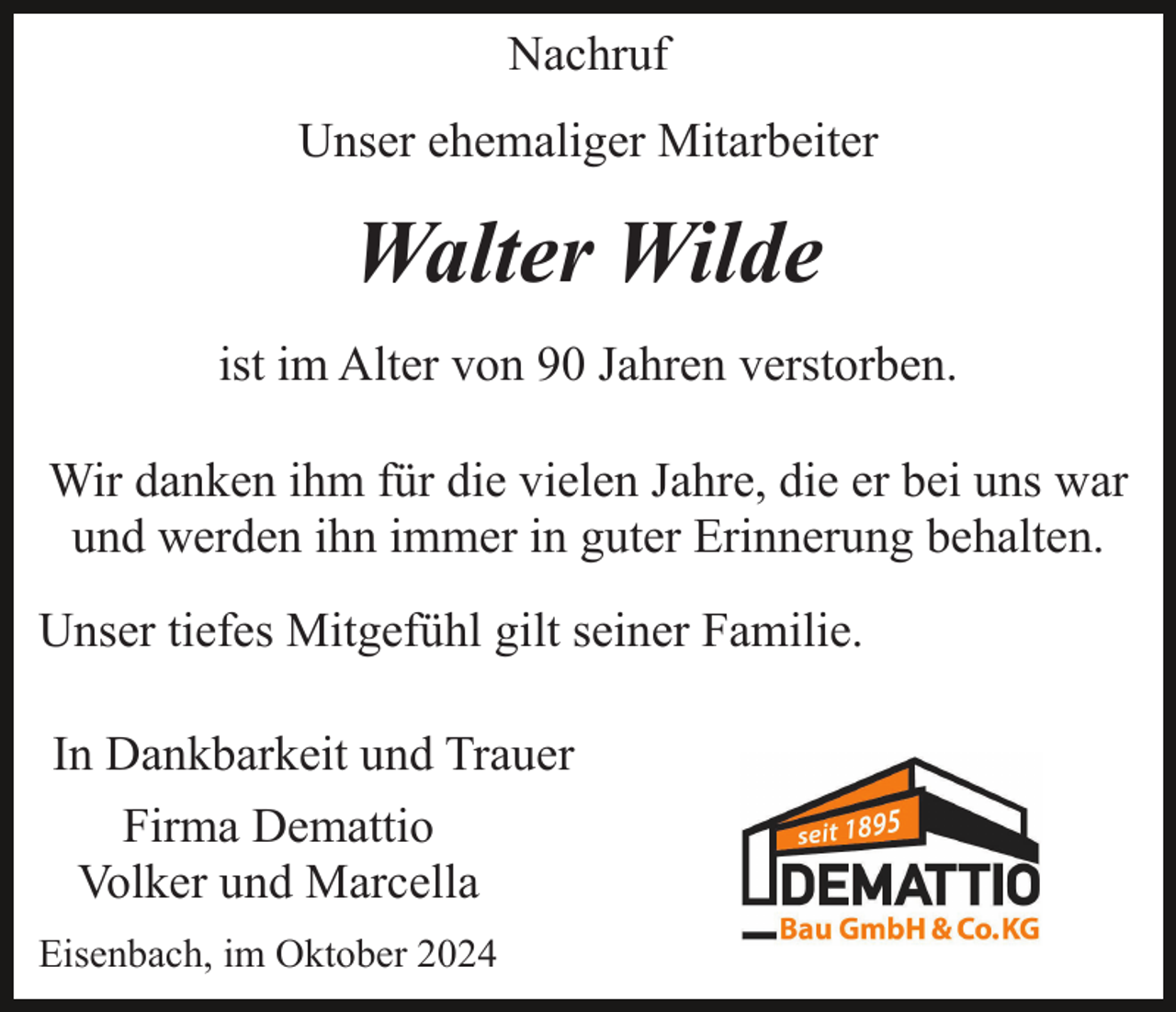 <p>Nachruf<br />Unser ehemaliger Mitarbeiter</p><p>Walter Wilde<br />ist im Alter von 90 Jahren verstorben.<br />Wir danken ihm für die vielen Jahre, die er bei uns war<br />und werden ihn immer in guter Erinnerung behalten.<br />Unser tiefes Mitgefühl gilt seiner Familie.<br />In Dankbarkeit und Trauer<br />Firma Demattio<br />Volker und Marcella<br />Eisenbach, im Oktober 2024</p>